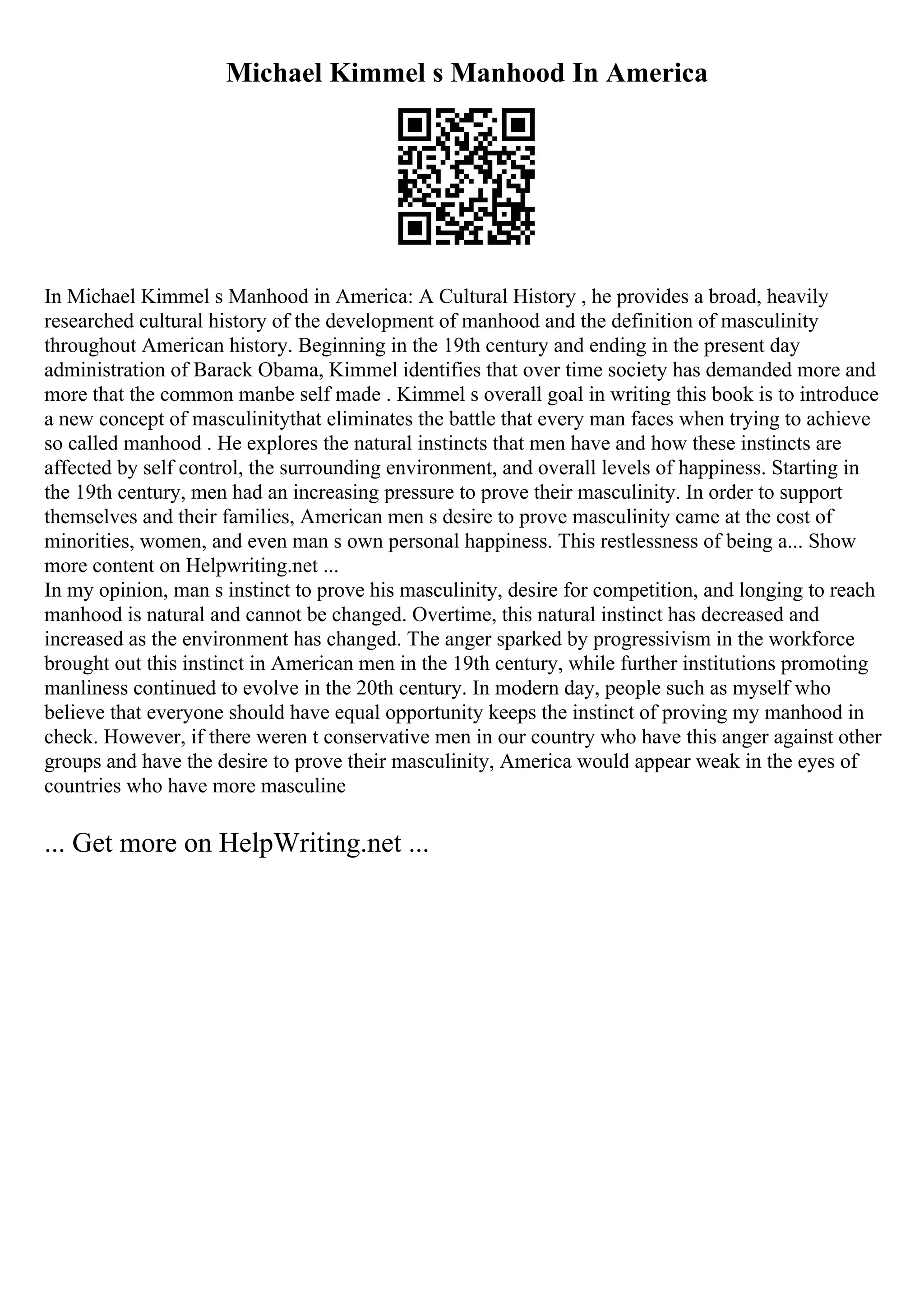 Michael Kimmel s Manhood In America
In Michael Kimmel s Manhood in America: A Cultural History , he provides a broad, heavily
researched cultural history of the development of manhood and the definition of masculinity
throughout American history. Beginning in the 19th century and ending in the present day
administration of Barack Obama, Kimmel identifies that over time society has demanded more and
more that the common manbe self made . Kimmel s overall goal in writing this book is to introduce
a new concept of masculinitythat eliminates the battle that every man faces when trying to achieve
so called manhood . He explores the natural instincts that men have and how these instincts are
affected by self control, the surrounding environment, and overall levels of happiness. Starting in
the 19th century, men had an increasing pressure to prove their masculinity. In order to support
themselves and their families, American men s desire to prove masculinity came at the cost of
minorities, women, and even man s own personal happiness. This restlessness of being a... Show
more content on Helpwriting.net ...
In my opinion, man s instinct to prove his masculinity, desire for competition, and longing to reach
manhood is natural and cannot be changed. Overtime, this natural instinct has decreased and
increased as the environment has changed. The anger sparked by progressivism in the workforce
brought out this instinct in American men in the 19th century, while further institutions promoting
manliness continued to evolve in the 20th century. In modern day, people such as myself who
believe that everyone should have equal opportunity keeps the instinct of proving my manhood in
check. However, if there weren t conservative men in our country who have this anger against other
groups and have the desire to prove their masculinity, America would appear weak in the eyes of
countries who have more masculine
... Get more on HelpWriting.net ...
 