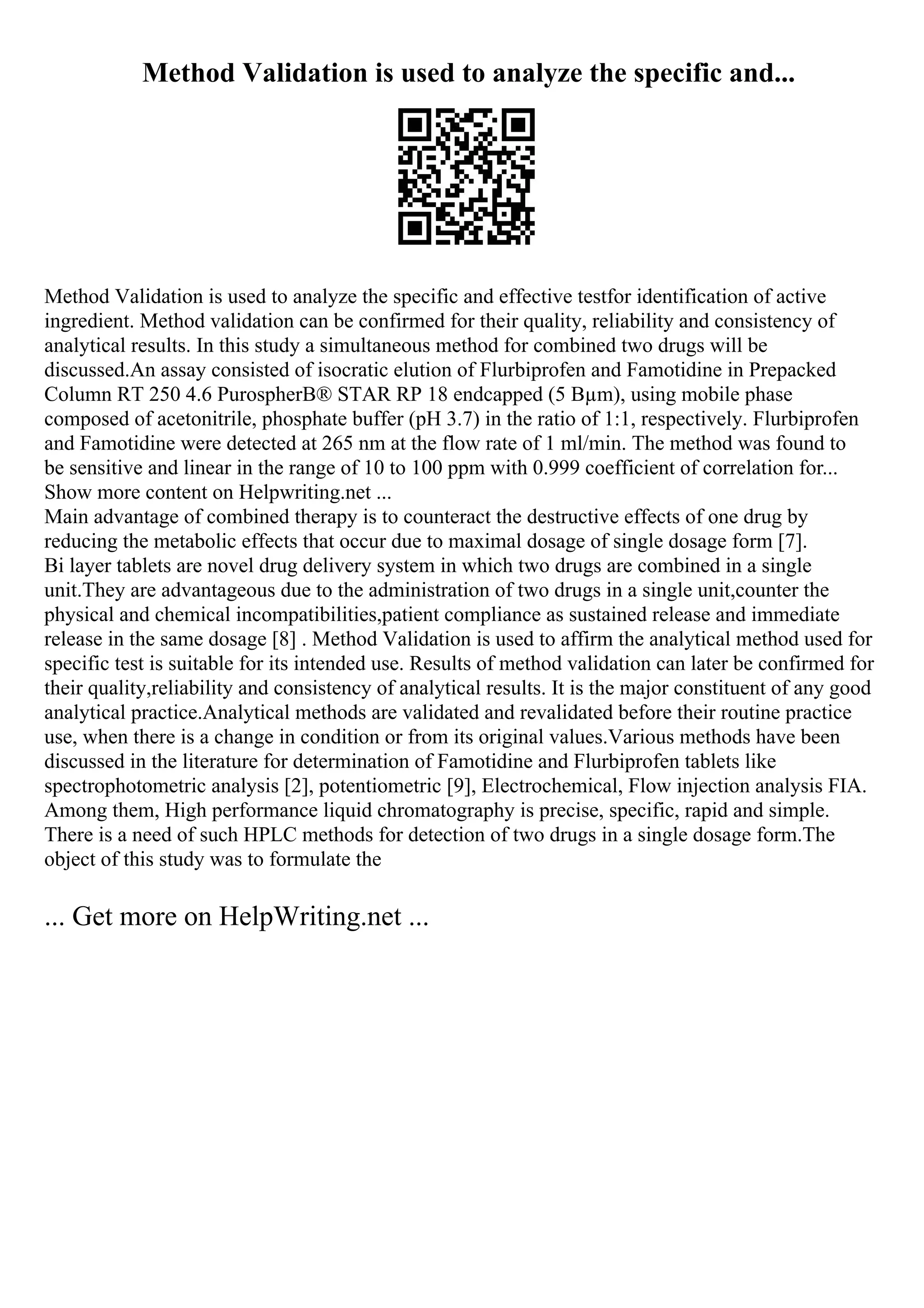 Method Validation is used to analyze the specific and...
Method Validation is used to analyze the specific and effective testfor identification of active
ingredient. Method validation can be confirmed for their quality, reliability and consistency of
analytical results. In this study a simultaneous method for combined two drugs will be
discussed.An assay consisted of isocratic elution of Flurbiprofen and Famotidine in Prepacked
Column RT 250 4.6 PurospherВ® STAR RP 18 endcapped (5 Вµm), using mobile phase
composed of acetonitrile, phosphate buffer (pH 3.7) in the ratio of 1:1, respectively. Flurbiprofen
and Famotidine were detected at 265 nm at the flow rate of 1 ml/min. The method was found to
be sensitive and linear in the range of 10 to 100 ppm with 0.999 coefficient of correlation for...
Show more content on Helpwriting.net ...
Main advantage of combined therapy is to counteract the destructive effects of one drug by
reducing the metabolic effects that occur due to maximal dosage of single dosage form [7].
Bi layer tablets are novel drug delivery system in which two drugs are combined in a single
unit.They are advantageous due to the administration of two drugs in a single unit,counter the
physical and chemical incompatibilities,patient compliance as sustained release and immediate
release in the same dosage [8] . Method Validation is used to affirm the analytical method used for
specific test is suitable for its intended use. Results of method validation can later be confirmed for
their quality,reliability and consistency of analytical results. It is the major constituent of any good
analytical practice.Analytical methods are validated and revalidated before their routine practice
use, when there is a change in condition or from its original values.Various methods have been
discussed in the literature for determination of Famotidine and Flurbiprofen tablets like
spectrophotometric analysis [2], potentiometric [9], Electrochemical, Flow injection analysis FIA.
Among them, High performance liquid chromatography is precise, specific, rapid and simple.
There is a need of such HPLC methods for detection of two drugs in a single dosage form.The
object of this study was to formulate the
... Get more on HelpWriting.net ...
 