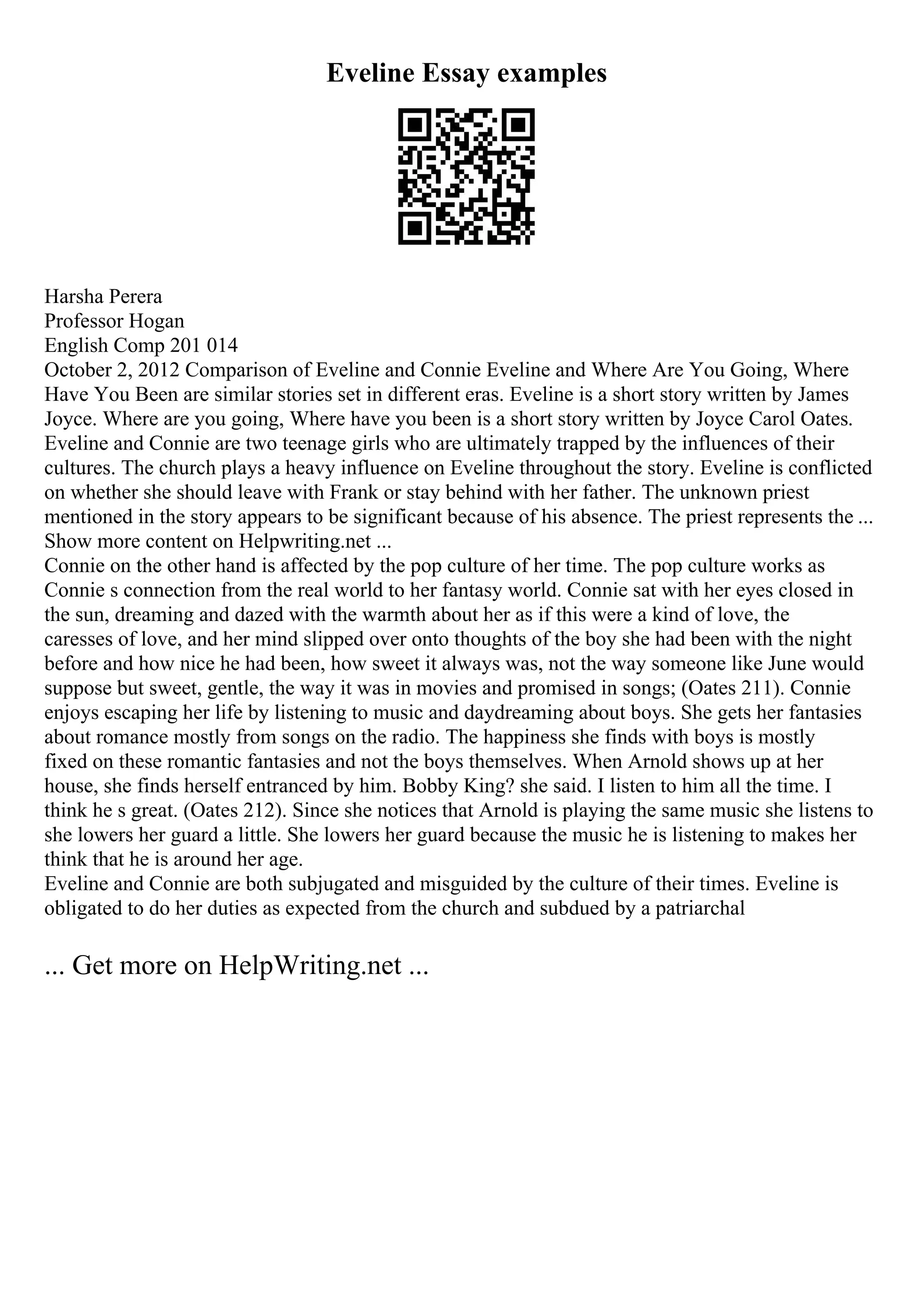 Eveline Essay examples
Harsha Perera
Professor Hogan
English Comp 201 014
October 2, 2012 Comparison of Eveline and Connie Eveline and Where Are You Going, Where
Have You Been are similar stories set in different eras. Eveline is a short story written by James
Joyce. Where are you going, Where have you been is a short story written by Joyce Carol Oates.
Eveline and Connie are two teenage girls who are ultimately trapped by the influences of their
cultures. The church plays a heavy influence on Eveline throughout the story. Eveline is conflicted
on whether she should leave with Frank or stay behind with her father. The unknown priest
mentioned in the story appears to be significant because of his absence. The priest represents the ...
Show more content on Helpwriting.net ...
Connie on the other hand is affected by the pop culture of her time. The pop culture works as
Connie s connection from the real world to her fantasy world. Connie sat with her eyes closed in
the sun, dreaming and dazed with the warmth about her as if this were a kind of love, the
caresses of love, and her mind slipped over onto thoughts of the boy she had been with the night
before and how nice he had been, how sweet it always was, not the way someone like June would
suppose but sweet, gentle, the way it was in movies and promised in songs; (Oates 211). Connie
enjoys escaping her life by listening to music and daydreaming about boys. She gets her fantasies
about romance mostly from songs on the radio. The happiness she finds with boys is mostly
fixed on these romantic fantasies and not the boys themselves. When Arnold shows up at her
house, she finds herself entranced by him. Bobby King? she said. I listen to him all the time. I
think he s great. (Oates 212). Since she notices that Arnold is playing the same music she listens to
she lowers her guard a little. She lowers her guard because the music he is listening to makes her
think that he is around her age.
Eveline and Connie are both subjugated and misguided by the culture of their times. Eveline is
obligated to do her duties as expected from the church and subdued by a patriarchal
... Get more on HelpWriting.net ...
 
