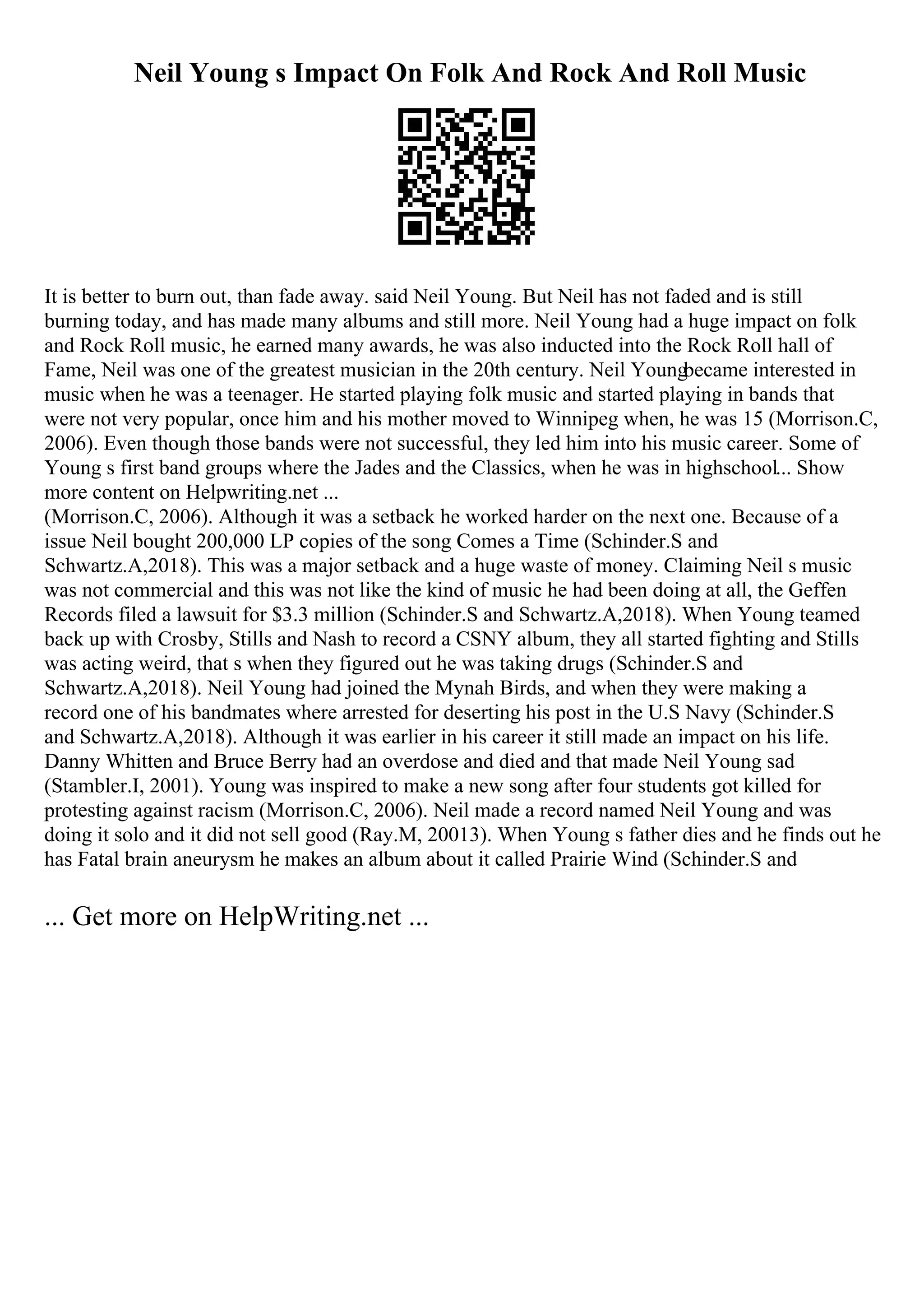 Neil Young s Impact On Folk And Rock And Roll Music
It is better to burn out, than fade away. said Neil Young. But Neil has not faded and is still
burning today, and has made many albums and still more. Neil Young had a huge impact on folk
and Rock Roll music, he earned many awards, he was also inducted into the Rock Roll hall of
Fame, Neil was one of the greatest musician in the 20th century. Neil Youngbecame interested in
music when he was a teenager. He started playing folk music and started playing in bands that
were not very popular, once him and his mother moved to Winnipeg when, he was 15 (Morrison.C,
2006). Even though those bands were not successful, they led him into his music career. Some of
Young s first band groups where the Jades and the Classics, when he was in highschool... Show
more content on Helpwriting.net ...
(Morrison.C, 2006). Although it was a setback he worked harder on the next one. Because of a
issue Neil bought 200,000 LP copies of the song Comes a Time (Schinder.S and
Schwartz.A,2018). This was a major setback and a huge waste of money. Claiming Neil s music
was not commercial and this was not like the kind of music he had been doing at all, the Geffen
Records filed a lawsuit for $3.3 million (Schinder.S and Schwartz.A,2018). When Young teamed
back up with Crosby, Stills and Nash to record a CSNY album, they all started fighting and Stills
was acting weird, that s when they figured out he was taking drugs (Schinder.S and
Schwartz.A,2018). Neil Young had joined the Mynah Birds, and when they were making a
record one of his bandmates where arrested for deserting his post in the U.S Navy (Schinder.S
and Schwartz.A,2018). Although it was earlier in his career it still made an impact on his life.
Danny Whitten and Bruce Berry had an overdose and died and that made Neil Young sad
(Stambler.I, 2001). Young was inspired to make a new song after four students got killed for
protesting against racism (Morrison.C, 2006). Neil made a record named Neil Young and was
doing it solo and it did not sell good (Ray.M, 20013). When Young s father dies and he finds out he
has Fatal brain aneurysm he makes an album about it called Prairie Wind (Schinder.S and
... Get more on HelpWriting.net ...
 