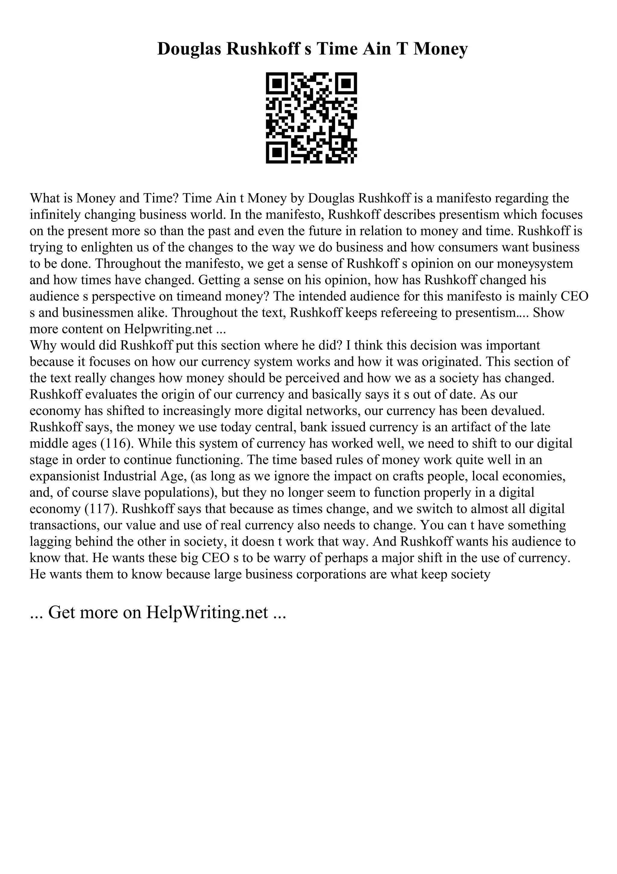 Douglas Rushkoff s Time Ain T Money
What is Money and Time? Time Ain t Money by Douglas Rushkoff is a manifesto regarding the
infinitely changing business world. In the manifesto, Rushkoff describes presentism which focuses
on the present more so than the past and even the future in relation to money and time. Rushkoff is
trying to enlighten us of the changes to the way we do business and how consumers want business
to be done. Throughout the manifesto, we get a sense of Rushkoff s opinion on our moneysystem
and how times have changed. Getting a sense on his opinion, how has Rushkoff changed his
audience s perspective on timeand money? The intended audience for this manifesto is mainly CEO
s and businessmen alike. Throughout the text, Rushkoff keeps refereeing to presentism.... Show
more content on Helpwriting.net ...
Why would did Rushkoff put this section where he did? I think this decision was important
because it focuses on how our currency system works and how it was originated. This section of
the text really changes how money should be perceived and how we as a society has changed.
Rushkoff evaluates the origin of our currency and basically says it s out of date. As our
economy has shifted to increasingly more digital networks, our currency has been devalued.
Rushkoff says, the money we use today central, bank issued currency is an artifact of the late
middle ages (116). While this system of currency has worked well, we need to shift to our digital
stage in order to continue functioning. The time based rules of money work quite well in an
expansionist Industrial Age, (as long as we ignore the impact on crafts people, local economies,
and, of course slave populations), but they no longer seem to function properly in a digital
economy (117). Rushkoff says that because as times change, and we switch to almost all digital
transactions, our value and use of real currency also needs to change. You can t have something
lagging behind the other in society, it doesn t work that way. And Rushkoff wants his audience to
know that. He wants these big CEO s to be warry of perhaps a major shift in the use of currency.
He wants them to know because large business corporations are what keep society
... Get more on HelpWriting.net ...
 