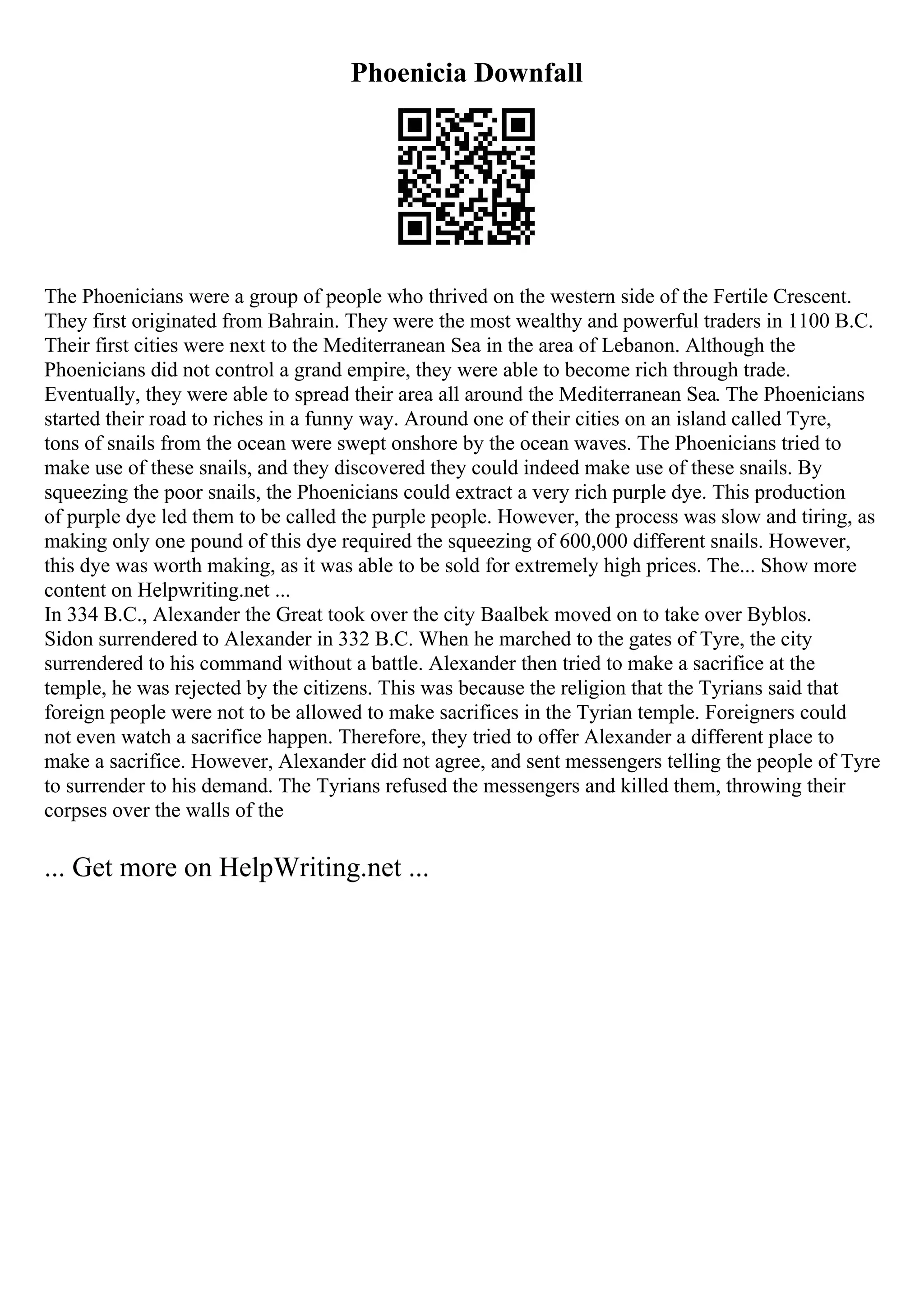 Phoenicia Downfall
The Phoenicians were a group of people who thrived on the western side of the Fertile Crescent.
They first originated from Bahrain. They were the most wealthy and powerful traders in 1100 B.C.
Their first cities were next to the Mediterranean Sea in the area of Lebanon. Although the
Phoenicians did not control a grand empire, they were able to become rich through trade.
Eventually, they were able to spread their area all around the Mediterranean Sea. The Phoenicians
started their road to riches in a funny way. Around one of their cities on an island called Tyre,
tons of snails from the ocean were swept onshore by the ocean waves. The Phoenicians tried to
make use of these snails, and they discovered they could indeed make use of these snails. By
squeezing the poor snails, the Phoenicians could extract a very rich purple dye. This production
of purple dye led them to be called the purple people. However, the process was slow and tiring, as
making only one pound of this dye required the squeezing of 600,000 different snails. However,
this dye was worth making, as it was able to be sold for extremely high prices. The... Show more
content on Helpwriting.net ...
In 334 B.C., Alexander the Great took over the city Baalbek moved on to take over Byblos.
Sidon surrendered to Alexander in 332 B.C. When he marched to the gates of Tyre, the city
surrendered to his command without a battle. Alexander then tried to make a sacrifice at the
temple, he was rejected by the citizens. This was because the religion that the Tyrians said that
foreign people were not to be allowed to make sacrifices in the Tyrian temple. Foreigners could
not even watch a sacrifice happen. Therefore, they tried to offer Alexander a different place to
make a sacrifice. However, Alexander did not agree, and sent messengers telling the people of Tyre
to surrender to his demand. The Tyrians refused the messengers and killed them, throwing their
corpses over the walls of the
... Get more on HelpWriting.net ...
 
