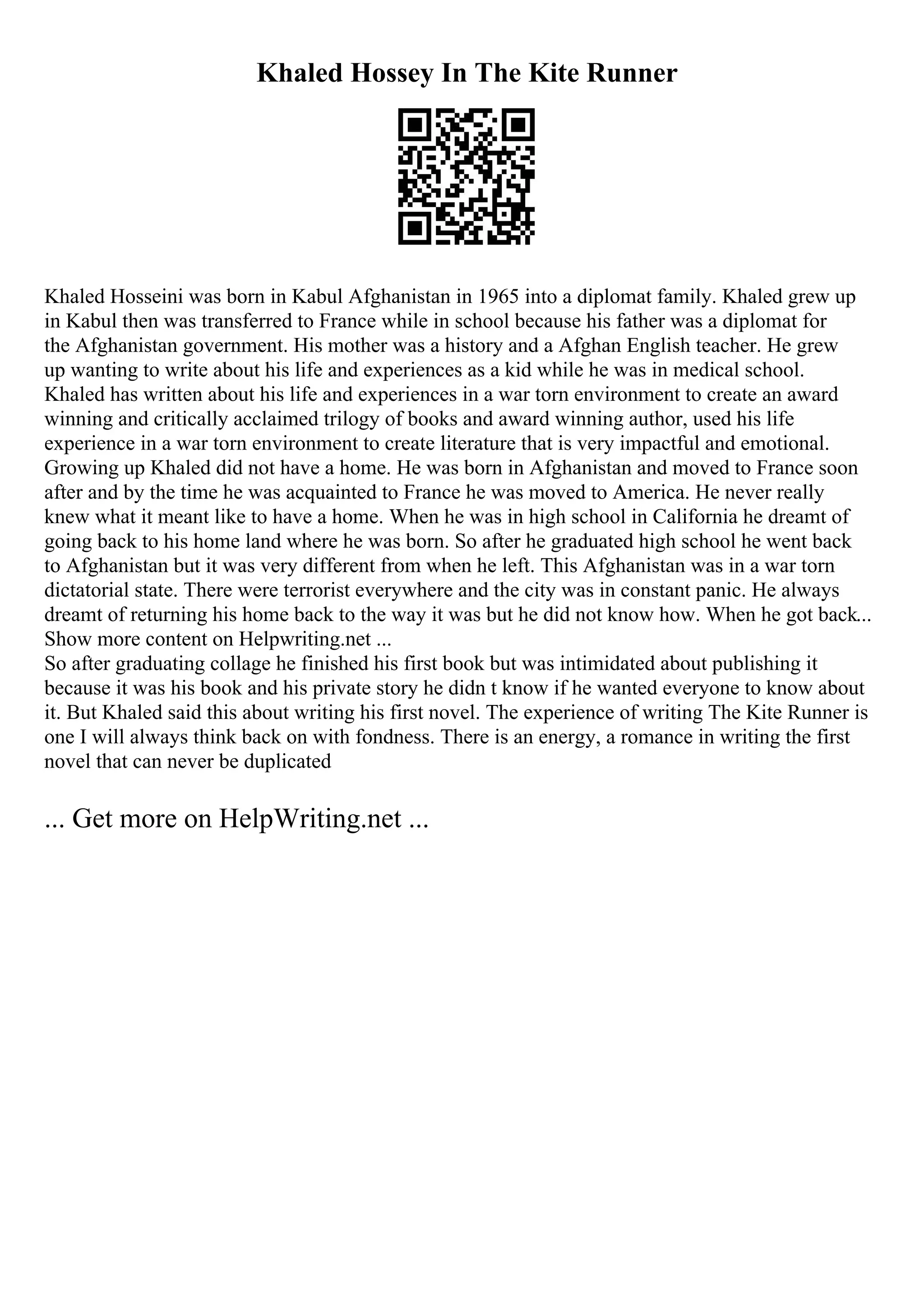 Khaled Hossey In The Kite Runner
Khaled Hosseini was born in Kabul Afghanistan in 1965 into a diplomat family. Khaled grew up
in Kabul then was transferred to France while in school because his father was a diplomat for
the Afghanistan government. His mother was a history and a Afghan English teacher. He grew
up wanting to write about his life and experiences as a kid while he was in medical school.
Khaled has written about his life and experiences in a war torn environment to create an award
winning and critically acclaimed trilogy of books and award winning author, used his life
experience in a war torn environment to create literature that is very impactful and emotional.
Growing up Khaled did not have a home. He was born in Afghanistan and moved to France soon
after and by the time he was acquainted to France he was moved to America. He never really
knew what it meant like to have a home. When he was in high school in California he dreamt of
going back to his home land where he was born. So after he graduated high school he went back
to Afghanistan but it was very different from when he left. This Afghanistan was in a war torn
dictatorial state. There were terrorist everywhere and the city was in constant panic. He always
dreamt of returning his home back to the way it was but he did not know how. When he got back...
Show more content on Helpwriting.net ...
So after graduating collage he finished his first book but was intimidated about publishing it
because it was his book and his private story he didn t know if he wanted everyone to know about
it. But Khaled said this about writing his first novel. The experience of writing The Kite Runner is
one I will always think back on with fondness. There is an energy, a romance in writing the first
novel that can never be duplicated
... Get more on HelpWriting.net ...
 