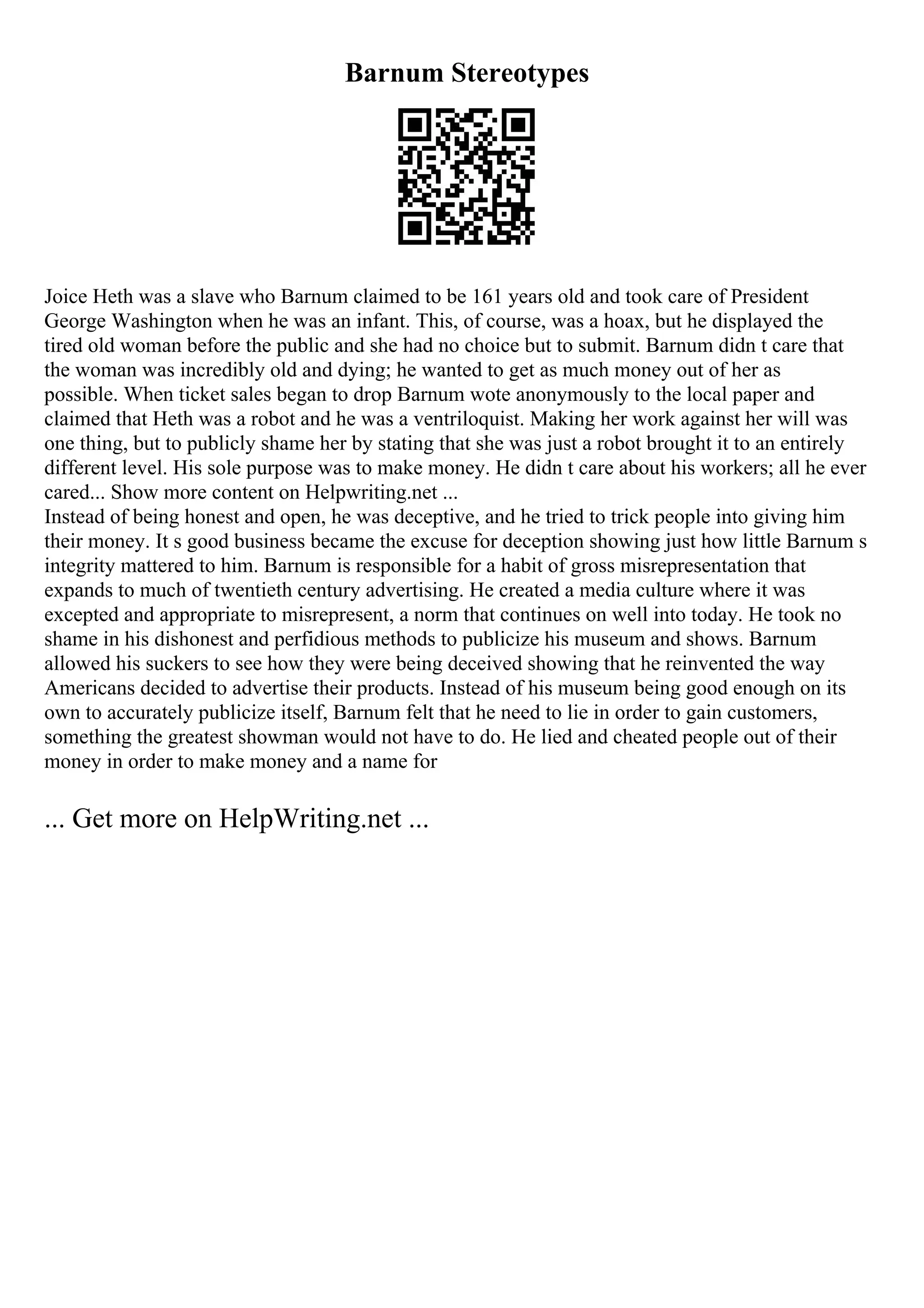 Barnum Stereotypes
Joice Heth was a slave who Barnum claimed to be 161 years old and took care of President
George Washington when he was an infant. This, of course, was a hoax, but he displayed the
tired old woman before the public and she had no choice but to submit. Barnum didn t care that
the woman was incredibly old and dying; he wanted to get as much money out of her as
possible. When ticket sales began to drop Barnum wote anonymously to the local paper and
claimed that Heth was a robot and he was a ventriloquist. Making her work against her will was
one thing, but to publicly shame her by stating that she was just a robot brought it to an entirely
different level. His sole purpose was to make money. He didn t care about his workers; all he ever
cared... Show more content on Helpwriting.net ...
Instead of being honest and open, he was deceptive, and he tried to trick people into giving him
their money. It s good business became the excuse for deception showing just how little Barnum s
integrity mattered to him. Barnum is responsible for a habit of gross misrepresentation that
expands to much of twentieth century advertising. He created a media culture where it was
excepted and appropriate to misrepresent, a norm that continues on well into today. He took no
shame in his dishonest and perfidious methods to publicize his museum and shows. Barnum
allowed his suckers to see how they were being deceived showing that he reinvented the way
Americans decided to advertise their products. Instead of his museum being good enough on its
own to accurately publicize itself, Barnum felt that he need to lie in order to gain customers,
something the greatest showman would not have to do. He lied and cheated people out of their
money in order to make money and a name for
... Get more on HelpWriting.net ...
 