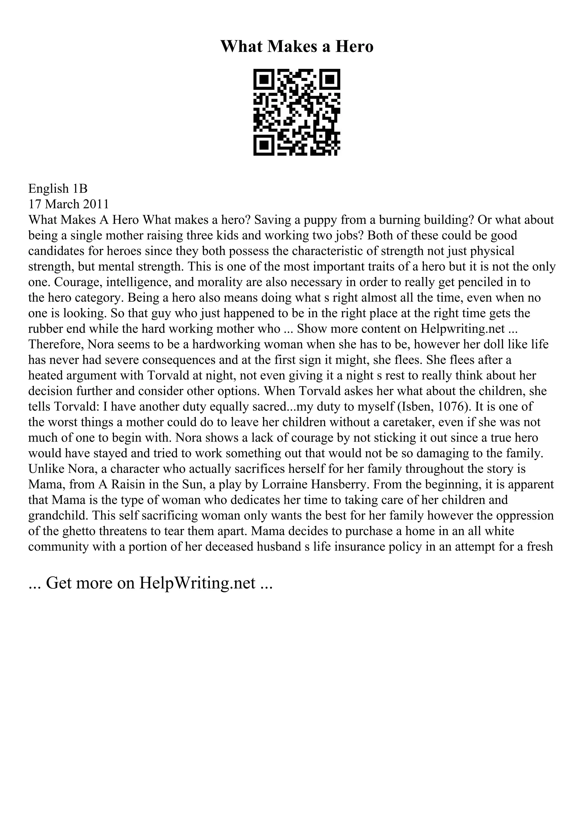 What Makes a Hero
English 1B
17 March 2011
What Makes A Hero What makes a hero? Saving a puppy from a burning building? Or what about
being a single mother raising three kids and working two jobs? Both of these could be good
candidates for heroes since they both possess the characteristic of strength not just physical
strength, but mental strength. This is one of the most important traits of a hero but it is not the only
one. Courage, intelligence, and morality are also necessary in order to really get penciled in to
the hero category. Being a hero also means doing what s right almost all the time, even when no
one is looking. So that guy who just happened to be in the right place at the right time gets the
rubber end while the hard working mother who ... Show more content on Helpwriting.net ...
Therefore, Nora seems to be a hardworking woman when she has to be, however her doll like life
has never had severe consequences and at the first sign it might, she flees. She flees after a
heated argument with Torvald at night, not even giving it a night s rest to really think about her
decision further and consider other options. When Torvald askes her what about the children, she
tells Torvald: I have another duty equally sacred...my duty to myself (Isben, 1076). It is one of
the worst things a mother could do to leave her children without a caretaker, even if she was not
much of one to begin with. Nora shows a lack of courage by not sticking it out since a true hero
would have stayed and tried to work something out that would not be so damaging to the family.
Unlike Nora, a character who actually sacrifices herself for her family throughout the story is
Mama, from A Raisin in the Sun, a play by Lorraine Hansberry. From the beginning, it is apparent
that Mama is the type of woman who dedicates her time to taking care of her children and
grandchild. This self sacrificing woman only wants the best for her family however the oppression
of the ghetto threatens to tear them apart. Mama decides to purchase a home in an all white
community with a portion of her deceased husband s life insurance policy in an attempt for a fresh
... Get more on HelpWriting.net ...
 