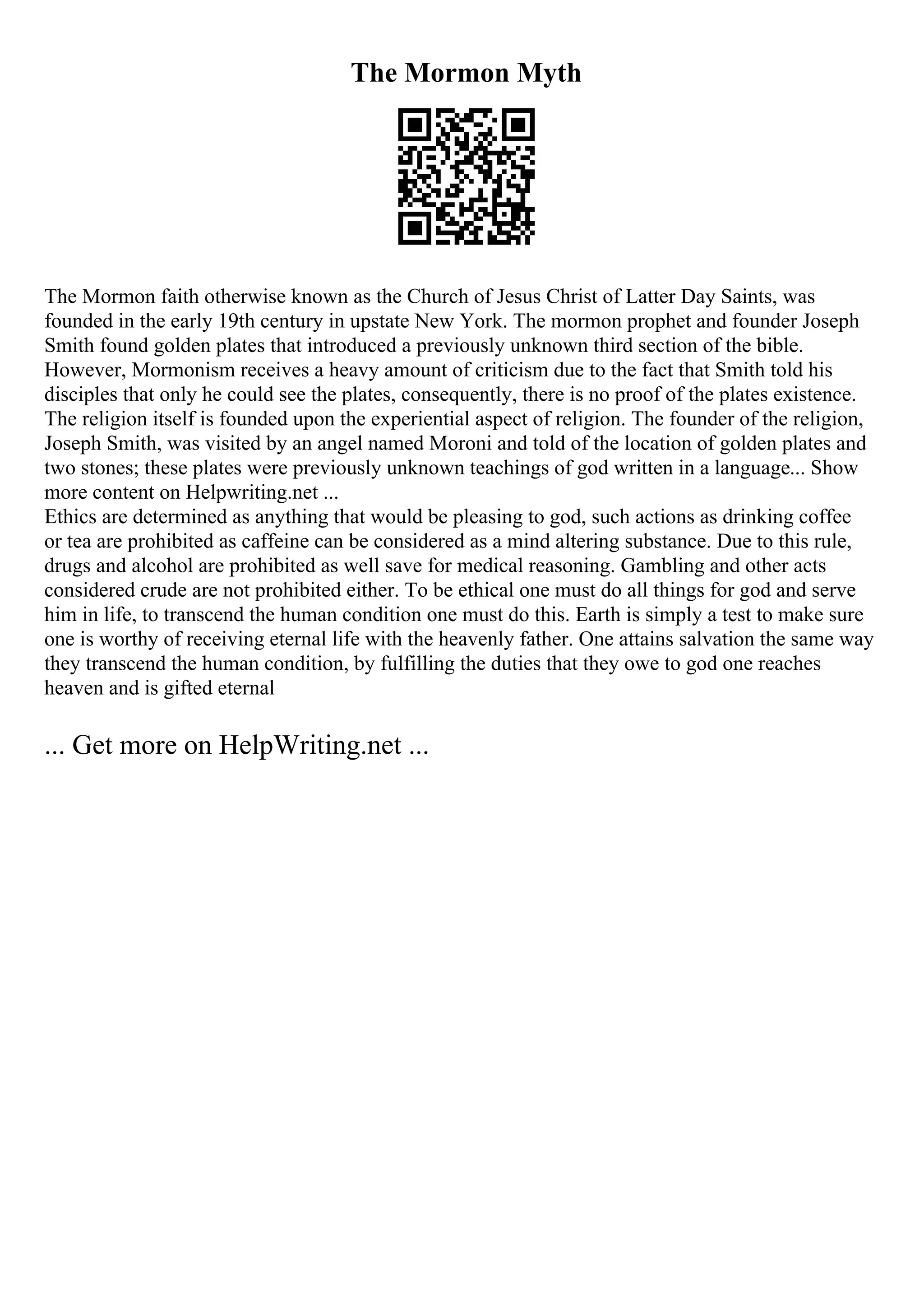 The Mormon Myth
The Mormon faith otherwise known as the Church of Jesus Christ of Latter Day Saints, was
founded in the early 19th century in upstate New York. The mormon prophet and founder Joseph
Smith found golden plates that introduced a previously unknown third section of the bible.
However, Mormonism receives a heavy amount of criticism due to the fact that Smith told his
disciples that only he could see the plates, consequently, there is no proof of the plates existence.
The religion itself is founded upon the experiential aspect of religion. The founder of the religion,
Joseph Smith, was visited by an angel named Moroni and told of the location of golden plates and
two stones; these plates were previously unknown teachings of god written in a language... Show
more content on Helpwriting.net ...
Ethics are determined as anything that would be pleasing to god, such actions as drinking coffee
or tea are prohibited as caffeine can be considered as a mind altering substance. Due to this rule,
drugs and alcohol are prohibited as well save for medical reasoning. Gambling and other acts
considered crude are not prohibited either. To be ethical one must do all things for god and serve
him in life, to transcend the human condition one must do this. Earth is simply a test to make sure
one is worthy of receiving eternal life with the heavenly father. One attains salvation the same way
they transcend the human condition, by fulfilling the duties that they owe to god one reaches
heaven and is gifted eternal
... Get more on HelpWriting.net ...
 