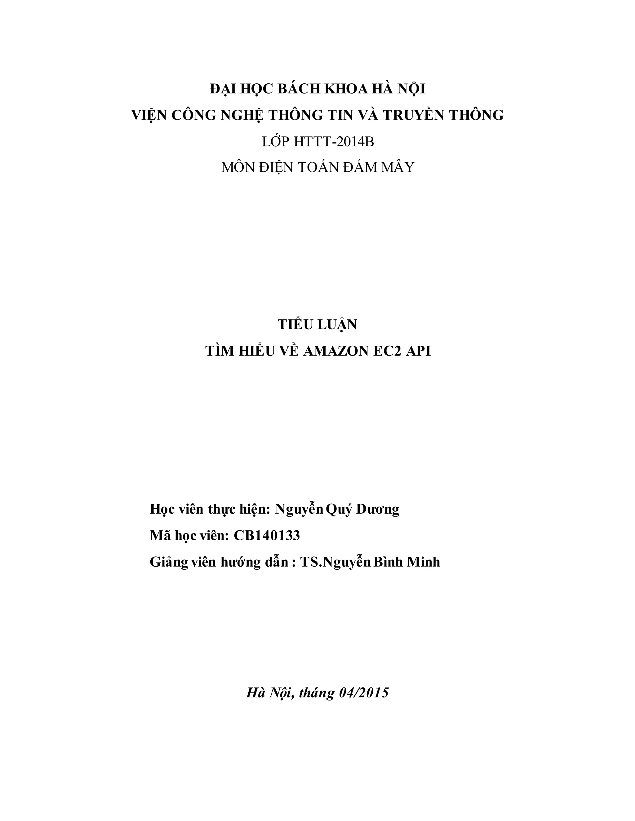 ĐẠI HỌC BÁCH KHOA HÀ NỘI
VIỆN CÔNG NGHỆ THÔNG TIN VÀ TRUYỀN THÔNG
LỚP HTTT-2014B
MÔN ĐIỆN TOÁN ĐÁM MÂY
TIỂU LUẬN
TÌM HIỂU VỀ AMAZON EC2 API
Học viên thực hiện: NguyễnQuý Dương
Mã học viên: CB140133
Giảng viên hướng dẫn : TS.NguyễnBình Minh
Hà Nội, tháng 04/2015
 