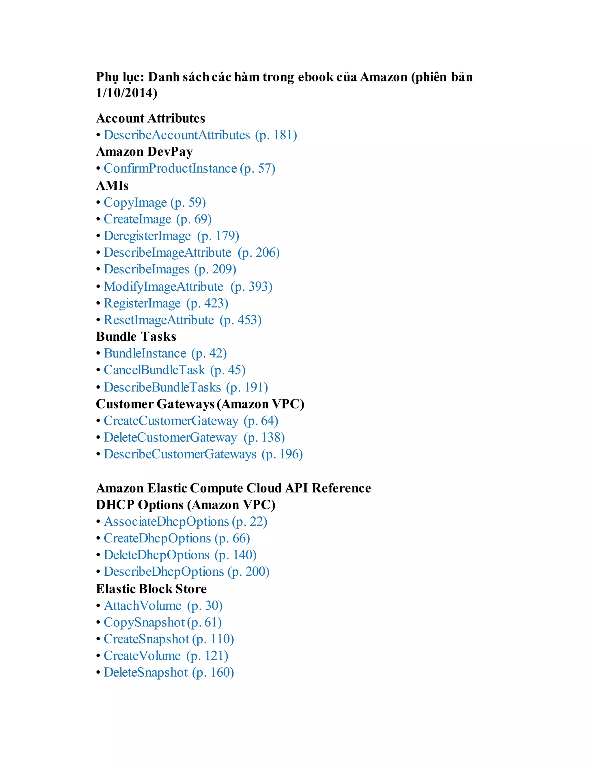 Phụ lục: Danh sáchcác hàm trong ebook của Amazon (phiên bản
1/10/2014)
Account Attributes
• DescribeAccountAttributes (p. 181)
Amazon DevPay
• ConfirmProductInstance (p. 57)
AMIs
• CopyImage (p. 59)
• CreateImage (p. 69)
• DeregisterImage (p. 179)
• DescribeImageAttribute (p. 206)
• DescribeImages (p. 209)
• ModifyImageAttribute (p. 393)
• RegisterImage (p. 423)
• ResetImageAttribute (p. 453)
Bundle Tasks
• BundleInstance (p. 42)
• CancelBundleTask (p. 45)
• DescribeBundleTasks (p. 191)
Customer Gateways(Amazon VPC)
• CreateCustomerGateway (p. 64)
• DeleteCustomerGateway (p. 138)
• DescribeCustomerGateways (p. 196)
Amazon Elastic Compute Cloud API Reference
DHCP Options (Amazon VPC)
• AssociateDhcpOptions (p. 22)
• CreateDhcpOptions (p. 66)
• DeleteDhcpOptions (p. 140)
• DescribeDhcpOptions (p. 200)
Elastic Block Store
• AttachVolume (p. 30)
• CopySnapshot(p. 61)
• CreateSnapshot (p. 110)
• CreateVolume (p. 121)
• DeleteSnapshot (p. 160)
 