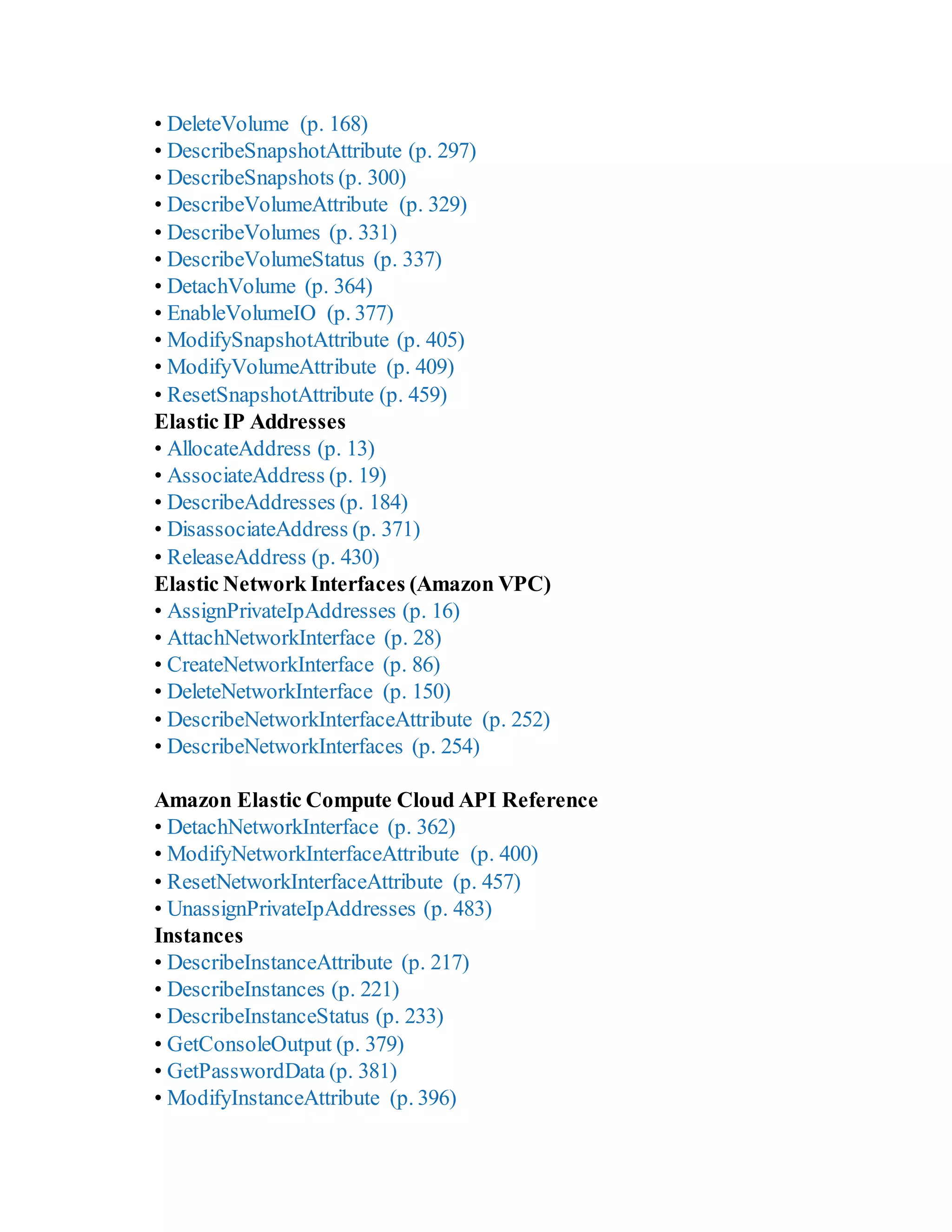 • DeleteVolume (p. 168)
• DescribeSnapshotAttribute (p. 297)
• DescribeSnapshots (p. 300)
• DescribeVolumeAttribute (p. 329)
• DescribeVolumes (p. 331)
• DescribeVolumeStatus (p. 337)
• DetachVolume (p. 364)
• EnableVolumeIO (p. 377)
• ModifySnapshotAttribute (p. 405)
• ModifyVolumeAttribute (p. 409)
• ResetSnapshotAttribute (p. 459)
Elastic IP Addresses
• AllocateAddress (p. 13)
• AssociateAddress (p. 19)
• DescribeAddresses (p. 184)
• DisassociateAddress (p. 371)
• ReleaseAddress (p. 430)
Elastic Network Interfaces (Amazon VPC)
• AssignPrivateIpAddresses (p. 16)
• AttachNetworkInterface (p. 28)
• CreateNetworkInterface (p. 86)
• DeleteNetworkInterface (p. 150)
• DescribeNetworkInterfaceAttribute (p. 252)
• DescribeNetworkInterfaces (p. 254)
Amazon Elastic Compute Cloud API Reference
• DetachNetworkInterface (p. 362)
• ModifyNetworkInterfaceAttribute (p. 400)
• ResetNetworkInterfaceAttribute (p. 457)
• UnassignPrivateIpAddresses (p. 483)
Instances
• DescribeInstanceAttribute (p. 217)
• DescribeInstances (p. 221)
• DescribeInstanceStatus (p. 233)
• GetConsoleOutput (p. 379)
• GetPasswordData (p. 381)
• ModifyInstanceAttribute (p. 396)
 