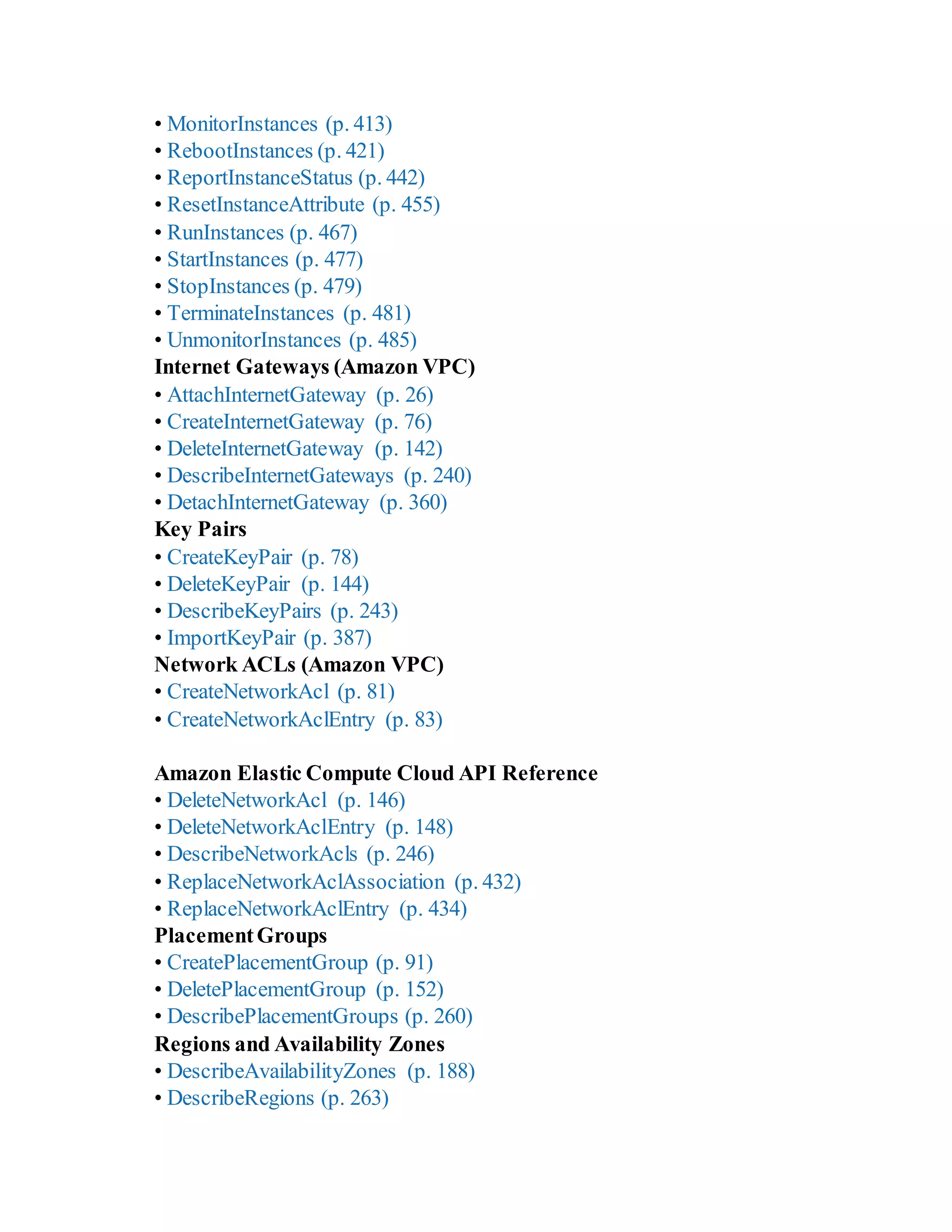 • MonitorInstances (p. 413)
• RebootInstances (p. 421)
• ReportInstanceStatus (p. 442)
• ResetInstanceAttribute (p. 455)
• RunInstances (p. 467)
• StartInstances (p. 477)
• StopInstances (p. 479)
• TerminateInstances (p. 481)
• UnmonitorInstances (p. 485)
Internet Gateways (Amazon VPC)
• AttachInternetGateway (p. 26)
• CreateInternetGateway (p. 76)
• DeleteInternetGateway (p. 142)
• DescribeInternetGateways (p. 240)
• DetachInternetGateway (p. 360)
Key Pairs
• CreateKeyPair (p. 78)
• DeleteKeyPair (p. 144)
• DescribeKeyPairs (p. 243)
• ImportKeyPair (p. 387)
Network ACLs (Amazon VPC)
• CreateNetworkAcl (p. 81)
• CreateNetworkAclEntry (p. 83)
Amazon Elastic Compute Cloud API Reference
• DeleteNetworkAcl (p. 146)
• DeleteNetworkAclEntry (p. 148)
• DescribeNetworkAcls (p. 246)
• ReplaceNetworkAclAssociation (p. 432)
• ReplaceNetworkAclEntry (p. 434)
PlacementGroups
• CreatePlacementGroup (p. 91)
• DeletePlacementGroup (p. 152)
• DescribePlacementGroups (p. 260)
Regions and Availability Zones
• DescribeAvailabilityZones (p. 188)
• DescribeRegions (p. 263)
 