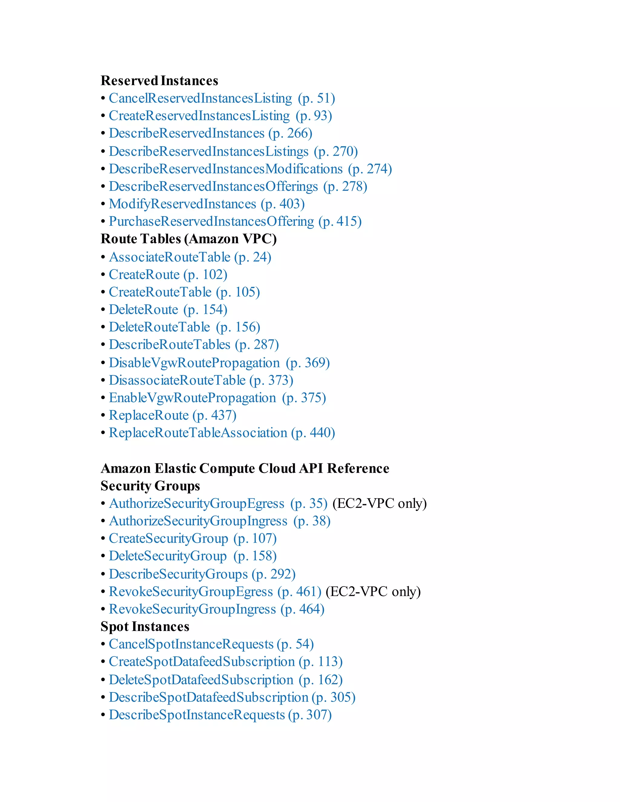 ReservedInstances
• CancelReservedInstancesListing (p. 51)
• CreateReservedInstancesListing (p. 93)
• DescribeReservedInstances (p. 266)
• DescribeReservedInstancesListings (p. 270)
• DescribeReservedInstancesModifications (p. 274)
• DescribeReservedInstancesOfferings (p. 278)
• ModifyReservedInstances (p. 403)
• PurchaseReservedInstancesOffering (p. 415)
Route Tables (Amazon VPC)
• AssociateRouteTable (p. 24)
• CreateRoute (p. 102)
• CreateRouteTable (p. 105)
• DeleteRoute (p. 154)
• DeleteRouteTable (p. 156)
• DescribeRouteTables (p. 287)
• DisableVgwRoutePropagation (p. 369)
• DisassociateRouteTable (p. 373)
• EnableVgwRoutePropagation (p. 375)
• ReplaceRoute (p. 437)
• ReplaceRouteTableAssociation (p. 440)
Amazon Elastic Compute Cloud API Reference
Security Groups
• AuthorizeSecurityGroupEgress (p. 35) (EC2-VPC only)
• AuthorizeSecurityGroupIngress (p. 38)
• CreateSecurityGroup (p. 107)
• DeleteSecurityGroup (p. 158)
• DescribeSecurityGroups (p. 292)
• RevokeSecurityGroupEgress (p. 461) (EC2-VPC only)
• RevokeSecurityGroupIngress (p. 464)
Spot Instances
• CancelSpotInstanceRequests (p. 54)
• CreateSpotDatafeedSubscription (p. 113)
• DeleteSpotDatafeedSubscription (p. 162)
• DescribeSpotDatafeedSubscription (p. 305)
• DescribeSpotInstanceRequests (p. 307)
 