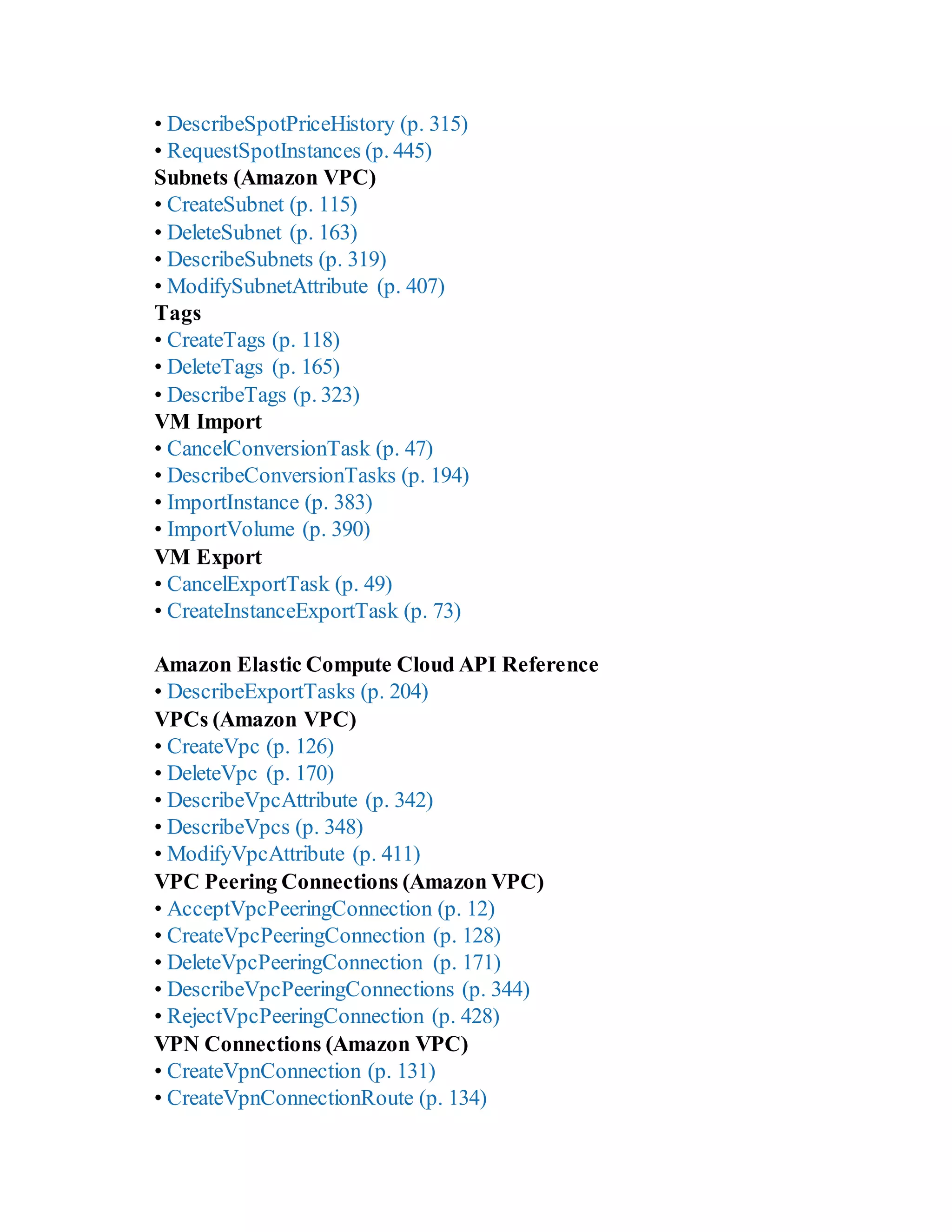 • DescribeSpotPriceHistory (p. 315)
• RequestSpotInstances (p. 445)
Subnets (Amazon VPC)
• CreateSubnet (p. 115)
• DeleteSubnet (p. 163)
• DescribeSubnets (p. 319)
• ModifySubnetAttribute (p. 407)
Tags
• CreateTags (p. 118)
• DeleteTags (p. 165)
• DescribeTags (p. 323)
VM Import
• CancelConversionTask (p. 47)
• DescribeConversionTasks (p. 194)
• ImportInstance (p. 383)
• ImportVolume (p. 390)
VM Export
• CancelExportTask (p. 49)
• CreateInstanceExportTask (p. 73)
Amazon Elastic Compute Cloud API Reference
• DescribeExportTasks (p. 204)
VPCs (Amazon VPC)
• CreateVpc (p. 126)
• DeleteVpc (p. 170)
• DescribeVpcAttribute (p. 342)
• DescribeVpcs (p. 348)
• ModifyVpcAttribute (p. 411)
VPC Peering Connections (Amazon VPC)
• AcceptVpcPeeringConnection (p. 12)
• CreateVpcPeeringConnection (p. 128)
• DeleteVpcPeeringConnection (p. 171)
• DescribeVpcPeeringConnections (p. 344)
• RejectVpcPeeringConnection (p. 428)
VPN Connections (Amazon VPC)
• CreateVpnConnection (p. 131)
• CreateVpnConnectionRoute (p. 134)
 