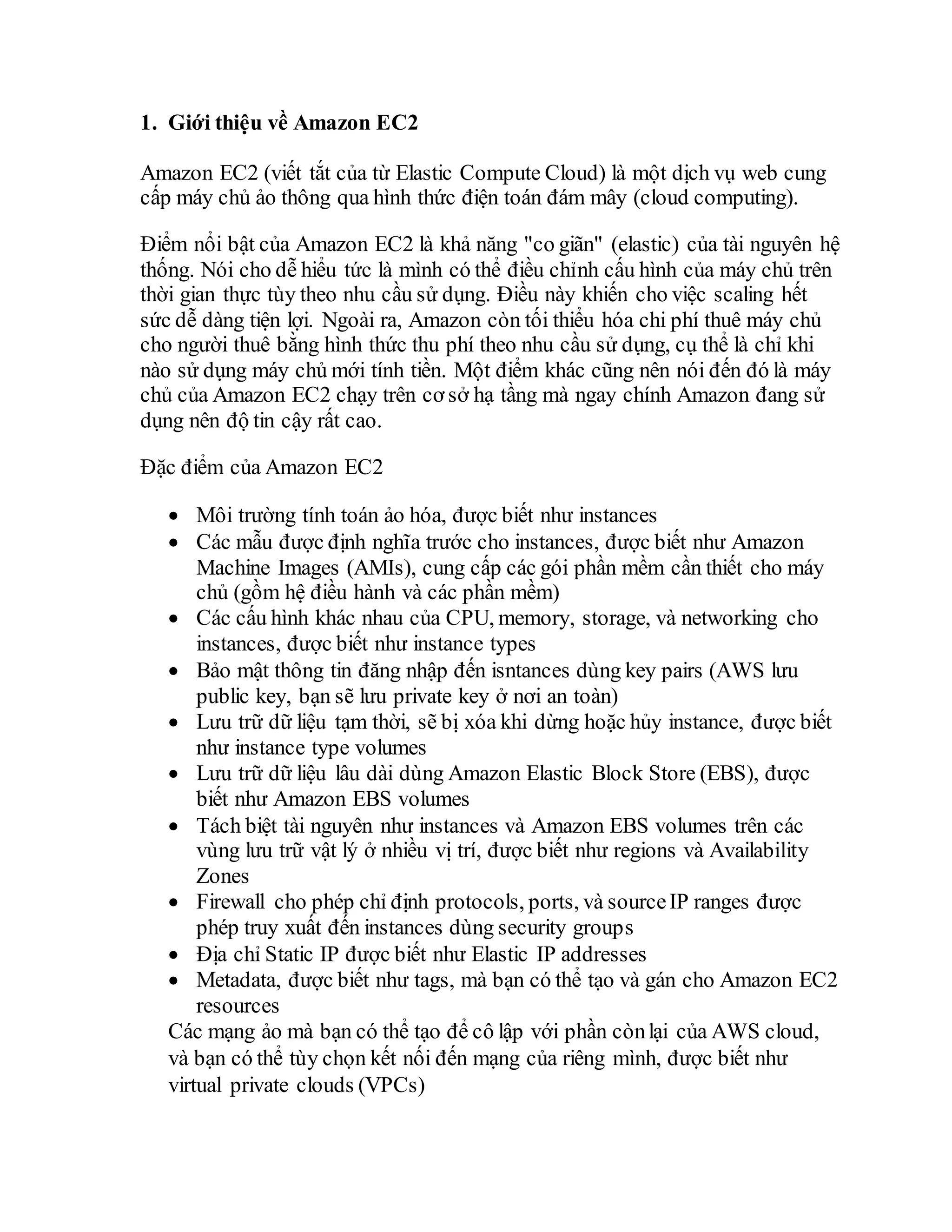 1. Giới thiệu về Amazon EC2
Amazon EC2 (viết tắt của từ Elastic Compute Cloud) là một dịch vụ web cung
cấp máy chủ ảo thông qua hình thức điện toán đám mây (cloud computing).
Điểm nổi bật của Amazon EC2 là khả năng "co giãn" (elastic) của tài nguyên hệ
thống. Nói cho dễ hiểu tức là mình có thể điều chỉnh cấu hình của máy chủ trên
thời gian thực tùy theo nhu cầu sử dụng. Điều này khiến cho việc scaling hết
sức dễ dàng tiện lợi. Ngoài ra, Amazon còn tối thiểu hóa chi phí thuê máy chủ
cho người thuê bằng hình thức thu phí theo nhu cầu sử dụng, cụ thể là chỉ khi
nào sử dụng máy chủ mới tính tiền. Một điểm khác cũng nên nói đến đó là máy
chủ của Amazon EC2 chạy trên cơ sở hạ tầng mà ngay chính Amazon đang sử
dụng nên độ tin cậy rất cao.
Đặc điểm của Amazon EC2
 Môi trường tính toán ảo hóa, được biết như instances
 Các mẫu được định nghĩa trước cho instances, được biết như Amazon
Machine Images (AMIs), cung cấp các gói phần mềm cần thiết cho máy
chủ (gồm hệ điều hành và các phần mềm)
 Các cấu hình khác nhau của CPU, memory, storage, và networking cho
instances, được biết như instance types
 Bảo mật thông tin đăng nhập đến isntances dùng key pairs (AWS lưu
public key, bạn sẽ lưu private key ở nơi an toàn)
 Lưu trữ dữ liệu tạm thời, sẽ bị xóa khi dừng hoặc hủy instance, được biết
như instance type volumes
 Lưu trữ dữ liệu lâu dài dùng Amazon Elastic Block Store (EBS), được
biết như Amazon EBS volumes
 Tách biệt tài nguyên như instances và Amazon EBS volumes trên các
vùng lưu trữ vật lý ở nhiều vị trí, được biết như regions và Availability
Zones
 Firewall cho phép chỉ định protocols, ports, và sourceIP ranges được
phép truy xuất đến instances dùng security groups
 Địa chỉ Static IP được biết như Elastic IP addresses
 Metadata, được biết như tags, mà bạn có thể tạo và gán cho Amazon EC2
resources
Các mạng ảo mà bạn có thể tạo để cô lập với phần cònlại của AWS cloud,
và bạn có thể tùy chọn kết nối đến mạng của riêng mình, được biết như
virtual private clouds (VPCs)
 