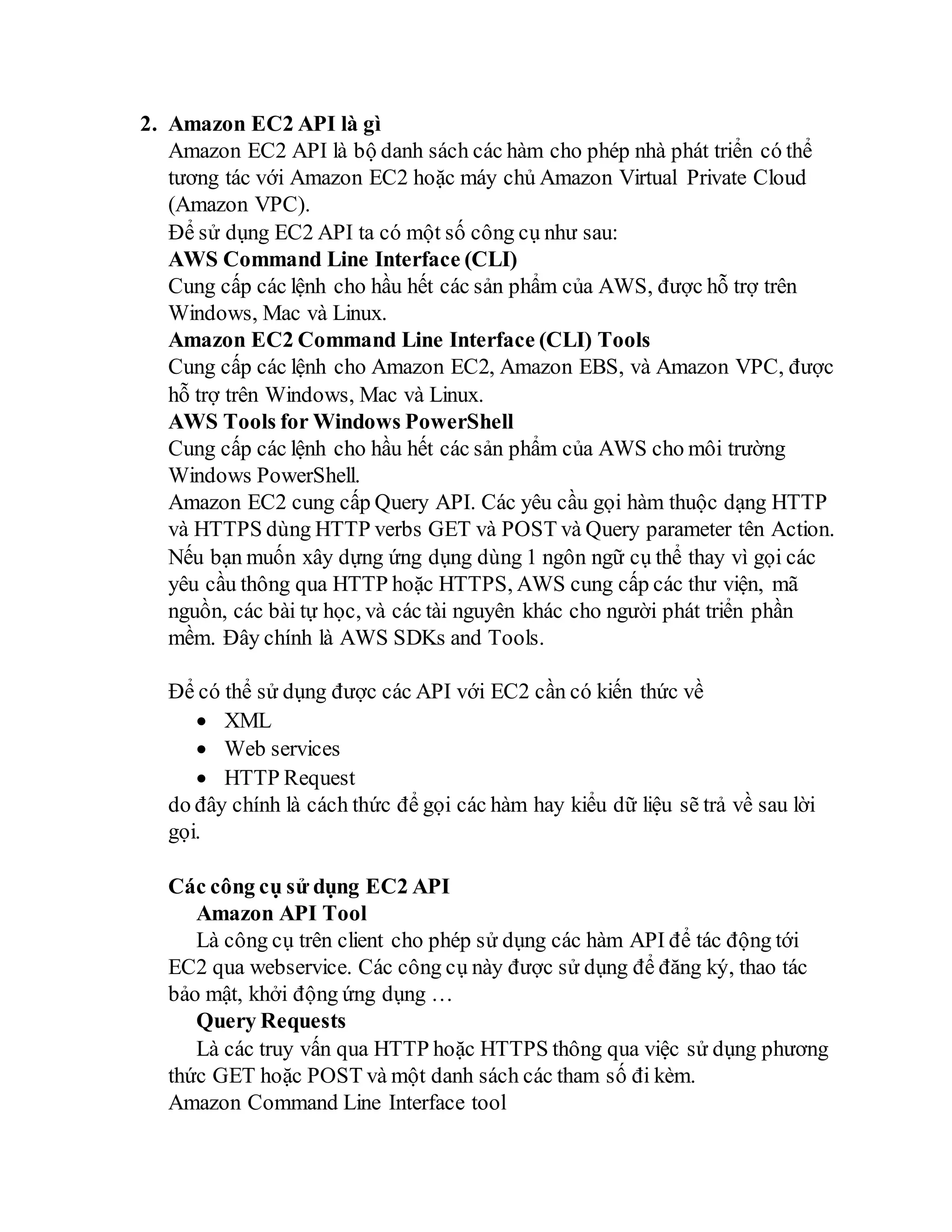 2. Amazon EC2 API là gì
Amazon EC2 API là bộ danh sách các hàm cho phép nhà phát triển có thể
tương tác với Amazon EC2 hoặc máy chủ Amazon Virtual Private Cloud
(Amazon VPC).
Để sử dụng EC2 API ta có một số công cụ như sau:
AWS Command Line Interface (CLI)
Cung cấp các lệnh cho hầu hết các sản phẩm của AWS, được hỗ trợ trên
Windows, Mac và Linux.
Amazon EC2 Command Line Interface (CLI) Tools
Cung cấp các lệnh cho Amazon EC2, Amazon EBS, và Amazon VPC, được
hỗ trợ trên Windows, Mac và Linux.
AWS Tools for Windows PowerShell
Cung cấp các lệnh cho hầu hết các sản phẩm của AWS cho môi trường
Windows PowerShell.
Amazon EC2 cung cấp Query API. Các yêu cầu gọi hàm thuộc dạng HTTP
và HTTPS dùng HTTP verbs GET và POST và Query parameter tên Action.
Nếu bạn muốn xây dựng ứng dụng dùng 1 ngôn ngữ cụ thể thay vì gọi các
yêu cầu thông qua HTTP hoặc HTTPS, AWS cung cấp các thư viện, mã
nguồn, các bài tự học, và các tài nguyên khác cho người phát triển phần
mềm. Đây chính là AWS SDKs and Tools.
Để có thể sử dụng được các API với EC2 cần có kiến thức về
 XML
 Web services
 HTTP Request
do đây chính là cách thức để gọi các hàm hay kiểu dữ liệu sẽ trả về sau lời
gọi.
Các công cụ sử dụng EC2 API
Amazon API Tool
Là công cụ trên client cho phép sử dụng các hàm API để tác động tới
EC2 qua webservice. Các công cụ này được sử dụng để đăng ký, thao tác
bảo mật, khởi động ứng dụng …
Query Requests
Là các truy vấn qua HTTP hoặc HTTPS thông qua việc sử dụng phương
thức GET hoặc POST và một danh sách các tham số đi kèm.
Amazon Command Line Interface tool
 
