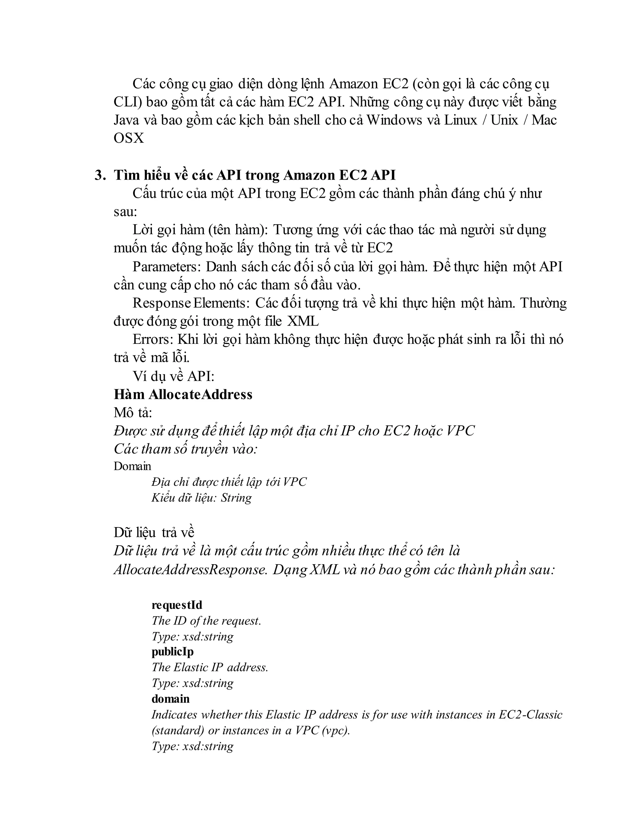 Các công cụ giao diện dòng lệnh Amazon EC2 (còn gọi là các công cụ
CLI) bao gồm tất cả các hàm EC2 API. Những công cụ này được viết bằng
Java và bao gồm các kịch bản shell cho cả Windows và Linux / Unix / Mac
OSX
3. Tìm hiểu về các API trong Amazon EC2 API
Cấu trúc của một API trong EC2 gồm các thành phần đáng chú ý như
sau:
Lời gọi hàm (tên hàm): Tương ứng với các thao tác mà người sử dụng
muốn tác động hoặc lấy thông tin trả về từ EC2
Parameters: Danh sách các đối số của lời gọi hàm. Để thực hiện một API
cần cung cấp cho nó các tham số đầu vào.
ResponseElements: Các đối tượng trả về khi thực hiện một hàm. Thường
được đóng gói trong một file XML
Errors: Khi lời gọi hàm không thực hiện được hoặc phát sinh ra lỗi thì nó
trả về mã lỗi.
Ví dụ về API:
Hàm AllocateAddress
Mô tả:
Được sử dụng đểthiết lập một địa chỉ IP cho EC2 hoặc VPC
Các tham số truyền vào:
Domain
Địa chỉ được thiết lập tới VPC
Kiểu dữ liệu: String
Dữ liệu trả về
Dữ liệu trả về là một cấu trúc gồm nhiều thực thể có tên là
AllocateAddressResponse. Dạng XML và nó bao gồm các thành phần sau:
requestId
The ID of the request.
Type: xsd:string
publicIp
The Elastic IP address.
Type: xsd:string
domain
Indicates whether this Elastic IP address is for use with instances in EC2-Classic
(standard) or instances in a VPC (vpc).
Type: xsd:string
 