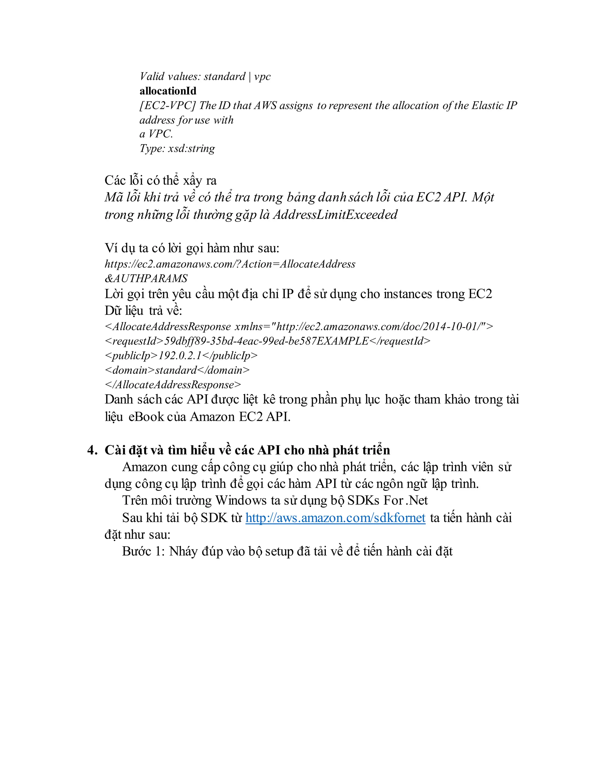 Valid values: standard | vpc
allocationId
[EC2-VPC] The ID that AWS assigns to represent the allocation of the Elastic IP
address for use with
a VPC.
Type: xsd:string
Các lỗi có thể xẩy ra
Mã lỗi khi trả về có thể tra trong bảng danhsách lỗi của EC2 API. Một
trong những lỗi thường gặp là AddressLimitExceeded
Ví dụ ta có lời gọi hàm như sau:
https://ec2.amazonaws.com/?Action=AllocateAddress
&AUTHPARAMS
Lời gọi trên yêu cầu một địa chỉ IP để sử dụng cho instances trong EC2
Dữ liệu trả về:
<AllocateAddressResponse xmlns="http://ec2.amazonaws.com/doc/2014-10-01/">
<requestId>59dbff89-35bd-4eac-99ed-be587EXAMPLE</requestId>
<publicIp>192.0.2.1</publicIp>
<domain>standard</domain>
</AllocateAddressResponse>
Danh sách các API được liệt kê trong phần phụ lục hoặc tham khảo trong tài
liệu eBook của Amazon EC2 API.
4. Cài đặt và tìm hiểu về các API cho nhà phát triển
Amazon cung cấp công cụ giúp cho nhà phát triển, các lập trình viên sử
dụng công cụ lập trình để gọi các hàm API từ các ngôn ngữ lập trình.
Trên môi trường Windows ta sử dụng bộ SDKs For.Net
Sau khi tải bộ SDK từ http://aws.amazon.com/sdkfornet ta tiến hành cài
đặt như sau:
Bước 1: Nháy đúp vào bộ setup đã tải về để tiến hành cài đặt
 