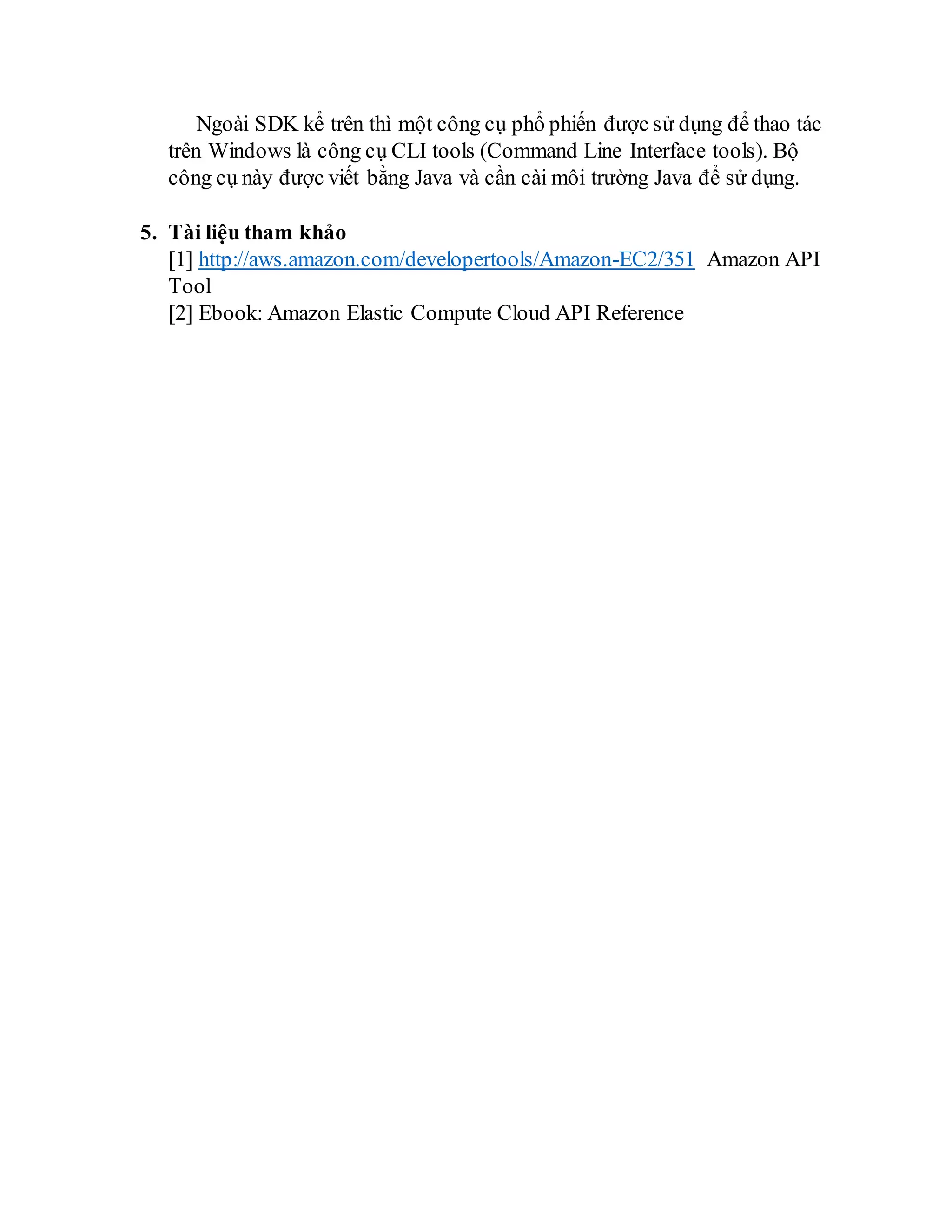 Ngoài SDK kể trên thì một công cụ phổ phiến được sử dụng để thao tác
trên Windows là công cụ CLI tools (Command Line Interface tools). Bộ
công cụ này được viết bằng Java và cần cài môi trường Java để sử dụng.
5. Tài liệu tham khảo
[1] http://aws.amazon.com/developertools/Amazon-EC2/351 Amazon API
Tool
[2] Ebook: Amazon Elastic Compute Cloud API Reference
 