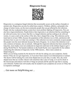 Ringworm Essay
Ringworms is a contagious fungal infection that occasionally occurs on the surface of people or
animals skin. Ringworms can also be called tinea corporis. Children, athletics, and people who
change in locker rooms, are the most commonly people that can get affected by this infection.
People who has weakened immune system have more problem fighting off ringworms. Pets can
also have ringworminfection. People believe that ringworms is an infection that has something to
do with real worms, but we know that this is a fungal infection and has nothing to do with real
worms, it is just a rash on the surface of the skin, that is shaped like a ring. This infection can be
track back to at least 1800s, because the population of this infection was so little, and doctors did
not know how to cure it or what was causing it. This infection was more commonly on poor people,
this people were the most infected, because the lack of hygiene. As we know this infection is not
only common on humans, also on animals. Although the ringworm infection has been around for a
long time, most studies were not conducted on ringworm until men in the military began to get it
during World War II. The humid conditions in the South Pacific were responsible for the soldiers
contracting this infection of ringworm. In the 1900s doctors... Show more content on
Helpwriting.net ...
While you are being examine by the doctor he will also be asking you your symptoms, family
history if they do ever get ringworms, or if you have been expose to an infected person or animal.
The doctor will be looking for a red circle shaped area on your skin, or scalp. Also, dry circle
shaped areas that are swollen. Doctor will sometimes take a pice of scalp, so it can be check in
the microscope and analysis will show if fungi are present and the specific type that is causing
your infection. Further tests will usually only be needed if your symptoms are severe or if they fail
to respond to antifungal
... Get more on HelpWriting.net ...
 