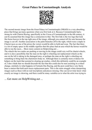 Great Palace In Constantinople Analysis
The second mosaic image from the Great Palace in Constantinople (500AD) is a very absorbing
piece that brings up many questions when you first look at it. Because Constantinople had a
strong tie with Chariot Racing, specifically at the Circus of Constantinople in the 6th century, it
can be assumed that this image has a connection to that. The first link is the two legs that look
like horse hooves in the top right area of the image, although you cannot tell for sure because the
image is cut off. Another association is the palm branches off to the right, which were a staple in
Chariot races as one of the prizes the victors would be able to hold and wear. The fact that there
is a lot of empty space in the middle signifies that this place had an area which the horses would be
able to run the races.... Show more content on Helpwriting.net ...
The wheels the two males are pushing or moving in the image could very well be chariot wheels,
and it is also a possibility that the man on the right is wheeling out replacement wheels as the
one on the left is taking in the damaged ones, or perhaps the man on the right is wheeling out
something to bring back the charioteers body on. Although there is certainly more evidence for
helpers on the track that assisted in clearing up crashes, which this definitely could be an example
of, I don t think that we should discredit the fact that this could also be men assisting in a wheel
change, similarly to what happens in Formula One Racing, and the post could have very likely
been a station that held each racers replacement parts. This is the main struggle when interpreting
images such as these with no real inscriptions and pieces missing. One can never truly know what
exactly an image is showing, and there could be many variables as to what the artist was trying to
... Get more on HelpWriting.net ...
 
