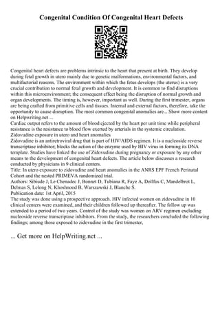 Congenital Condition Of Congenital Heart Defects
Congenital heart defects are problems intrinsic to the heart that present at birth. They develop
during fetal growth in utero mainly due to genetic malformations, environmental factors, and
multifactorial reasons. The environment within which the fetus develops (the uterus) is a very
crucial contribution to normal fetal growth and development. It is common to find disruptions
within this microenvironment; the consequent effect being the disruption of normal growth and
organ developments. The timing is, however, important as well. During the first trimester, organs
are being crafted from primitive cells and tissues. Internal and external factors, therefore, take the
opportunity to cause disruption. The most common congenital anomalies are... Show more content
on Helpwriting.net ...
Cardiac output refers to the amount of blood ejected by the heart per unit time while peripheral
resistance is the resistance to blood flow exerted by arterials in the systemic circulation.
Zidovudine exposure in utero and heart anomalies
Zidovudine is an antiretroviral drug that is part of HIV/AIDS regimen. It is a nucleoside reverse
transcriptase inhibitor; blocks the action of the enzyme used by HIV virus in forming its DNA
template. Studies have linked the use of Zidovudine during pregnancy or exposure by any other
means to the development of congenital heart defects. The article below discusses a research
conducted by physicians in 9 clinical centers.
Title: In utero exposure to zidovudine and heart anomalies in the ANRS EPF French Perinatal
Cohort and the nested PRIMEVA randomized trial.
Authors: Sibiude J, Le Chenadec J, Bonnet D, Tubiana R, Faye A, Dollfus C, Mandelbrot L,
Delmas S, Lelong N, Khoshnood B, Warszawski J, Blanche S.
Publication date: 1st April, 2015
The study was done using a prospective approach. HIV infected women on zidovudine in 10
clinical centers were examined, and their children followed up thereafter. The follow up was
extended to a period of two years. Control of the study was women on ARV regimen excluding
nucleoside reverse transcriptase inhibitors. From the study, the researchers concluded the following
findings; among those exposed to zidovudine in the first trimester,
... Get more on HelpWriting.net ...
 