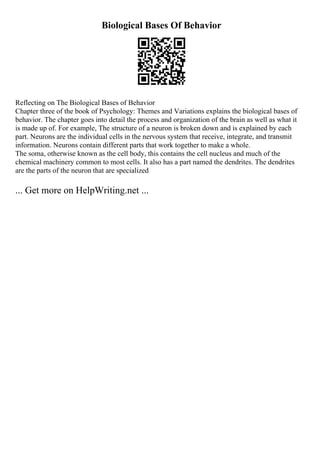 Biological Bases Of Behavior
Reflecting on The Biological Bases of Behavior
Chapter three of the book of Psychology: Themes and Variations explains the biological bases of
behavior. The chapter goes into detail the process and organization of the brain as well as what it
is made up of. For example, The structure of a neuron is broken down and is explained by each
part. Neurons are the individual cells in the nervous system that receive, integrate, and transmit
information. Neurons contain different parts that work together to make a whole.
The soma, otherwise known as the cell body, this contains the cell nucleus and much of the
chemical machinery common to most cells. It also has a part named the dendrites. The dendrites
are the parts of the neuron that are specialized
... Get more on HelpWriting.net ...
 