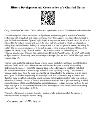 History Development and Construction of a Classical Guitar
Carry out study of a Classical Guitar and write a report on its history, development and construction.
The classical guitar, sometimes called the Spanish or nylon strung guitar, consists of a hollow
body made with a top, back and sides constructed from thin pieces of wood carved and shaped to
give the familiar traditional figure of eight shape. A long narrow piece of wood, called the neck, is
attached to the body at one end and has, at the other end, a headstock to which are attached six
tuning pegs, each holds one of six nylon strings which it is able to tighten or loosen, for tuning the
guitar. The six nylon strings pass over the nut, a piece of bone inserted at the end of the neck to
support the strings, along the neck and are ... Show more content on Helpwriting.net ...
They are usually either Western Red Cedar obtained from the West Coasts of the USA and Canada
or Spruce sourced from many countries throughout Europe (The Art and Craft of Making Classical
Guitars, page 69).
The top plate, cut to the traditional figure of eight shape, needs to be as thin as possible to allow
it vibrate freely, a thickness of between two and three millimetres is used (Guitarmaking,
tradition and technology, page104). Because it is a softwood it needs to be able to withstand
the pressures exerted on it by the strings and this is done by adding bracing. These are thin
wooden struts, made from the same wood as the top plate, glued to the underside in a fan shape
(see Figure 2), this bracing not only adds strength but it also controls the way it vibrates and
therefore has a big effect on the final sound. A sound hole is cut into the top plate, in a position
where it will intersect the end of the fret board at the nineteenth fret. A piece of binding is added
around the inside of the sound hole (called a rosette) primarily to keep moisture out from the cut
edge, although it has become very decorative and its design can often identify the luthier (Harry
Miller interview, September 1st 2011).
The neck, which needs to remain absolutely straight whilst under the pull of the strings, is
constructed from mahogany, a dense strong
... Get more on HelpWriting.net ...
 