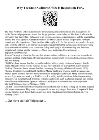 Why The State Auditor s Office Is Responsible For...
The State Auditor s Office is responsible for evaluating the administration and management of
public funds and programs to assure that the proper checks and balances. The State Auditor is the
only entity that has by law, full access to all records, accounts, correspondence, and the internal files
of state and local agencies. General Powers of the State Auditor include the power to subpoena
records and take depositions ( State Auditor s Oversight, n.d.). In this scenario, the results of a state
audit with the addition to an internal investigation revealed that the agencyin question is providing
excellent serviceto middle class clients and doing a sub par job with connecting less fortunate
patients with needed ancillary services.... Show more content on Helpwriting.net ...
Typical Client Obstacles
Some of the typical obstacles that interfere with to a client s ability to access service across local
agencies are lack of child care, physical disabilities, mental health problems, limited transportation
and low literacy.
Child Care Low income families normally include children, partly because of younger family
heads. Statically lower income families include more children on average than higher income
families. Therefore, lower income families commonly face costly child care (Kimmel, 2001).
Physical Disability / Mental Health Problems Mental health and physical health are connected.
Mental health effects a person s ability to maintain proper physical health. Many mental illnesses,
such as depression and anxiety will affect people s ability to full participate in health promoting
behaviors. On the other hand, problems with physical health, such as chronic diseases, can impact
mental health and decrease a person s ability to participate in treatment and recover (Lando,
Marshall Williams, Sturgis, Williams, 2006)
Limited Transportation Most low income households are lack the fund to keep up with the increase
of transportation costs. They must come up with various ways to get from point A to point B. Low
income families must decide between driving, get a ride, taking mass transit, biking, or even
walking. These
... Get more on HelpWriting.net ...
 