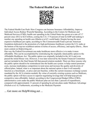 The Federal Health Care Act
The Federal Health Care Push: How Congress can Increase Insurance Affordability, Improve
Individual Access Reduce Wasteful Spending. According to the Centers for Medicare and
Medicaid Services (CMS), health care spending in the United States has grown at a rate of 3.7
percent since 2012 to $2.8 trillion, costing the U.S. 17.9 percent of total its GDP and ranking it
number one spending on health care (Martin et al 67; world bank). Despite having the most
expensive healthcare per capita, according to The Commonwealth Fund a private American
foundation dedicated to the promotion of a high performance healthcare system the U.S. ranks at
the bottom of the top ten wealthiest nations in terms of access, efficiency, and equity (Davis... Show
more content on Helpwriting.net ...
One way the Federal Government can make healthcare more effective is to make it more
affordable. This can be accomplished by reintroducing the originally slated public option to the
Affordable Healthcare Act. The public option was originally included in the ACA and even
passed the initial House vote. However, it was later removed by the Senate Financial Committee
and not included in the final Senate bill that passed (citation needed). There are three reasons why
the public option should to be reintroduced into the health care system: to help control premium
costs, increase marketplace competition in rural areas and increase the quality and diversity of
offered plans. Indeed, what is so important about the national option is that it will naturally
function as a benchmark , or price and care baseline, within the current insurance exchange system
mandated by the ACA (citation needed). By virtue of currently existing systems such as Medicare,
the public option will have access to superior negotiating leverage that will help keep private
competitive rates affordable. Indeed, according to the Congressional Budget Office (CBO),
administrative costs under the public Medicare plan are less than 2 percent of expenditures,
compared with approximately 11 percent of spending by private plans under Medicare Advantage
(Nichols et al. 6). Furthermore, according to the Medicare Payment
... Get more on HelpWriting.net ...
 