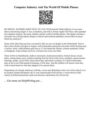 Computer Industry And The World Of Mobile Phones
BY:DONTE. NETHERLANDS TECH .VS. USA TECH period3 Think different. It was more
than an advertising slogan. It was a manifesto, and with it, former Apple CEO Steve Jobs upended
the computer industry, the music industry and the world of mobile phones. The digital visionary s
next plan was to bring radical change to schools and textbook publishers, but he died of cancer
before he could do it
Some of the ideas that may have occurred to Jobs are now on display in the Netherlands. Eleven
Steve Jobs schools will open in August, with Amsterdam among the cities that will be hosting such
a facility. Some 1,000 children aged four to 12 will attend the schools, without notebooks, books
or backpacks. Each of them, however, will have his or her own iPad.
There will be no blackboards, chalk or classrooms, homeroom teachers, formal classes, lesson
plans, seating charts, pens, teachers teaching from the front of the room, schedules, parent teacher
meetings, grades, recess bells, fixed school days and school vacations. If a child would rather
play on his or her iPad instead of learning, it ll be okay. And the children will choose what they
wish to learn based on what they happen to be curious about.
Preparations are already underway in Breda, a town near Rotterdam where one of the schools is to
be located. Gertjan Kleinpaste, the 53 year old principal of the facility, is aware that his iPad
school on Schorsmolenstraat could soon become a destination for envious but
... Get more on HelpWriting.net ...
 