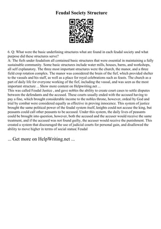 Feudal Society Structure
6. Q: What were the basic underlining structures what are found in each feudal society and what
purpose did these structures serve?
A: The fiefs under feudalism all contained basic structures that were essential in maintaining a fully
sustainable community. Some basic structures include water mills, houses, barns, and workshops,
all self explanatory. The three most important structures were the church, the manor, and a three
field crop rotation complex. The manor was considered the brain of the fief, which provided shelter
to the vassals and his staff, as well as a place for royal celebrations such as feasts. The church as a
part of daily life for everyone working of the fief, including the vassal, and was seen as the most
important structure ... Show more content on Helpwriting.net ...
This was called Feudal Justice , and gave nobles the ability to create court cases to settle disputes
between the defendants and the accused. These courts usually ended with the accused having to
pay a fine, which brought considerable income to the nobles throne, however, ordeal by God and
trial by combat were considered equally as effective in proving innocence. This system of justice
brought the same political power of the feudal system itself, knights could not accuse the king, but
peasants could call other peasants to be accused. Under this system, the daily lives of peasants
could be brought into question, however, both the accused and the accuser would receive the same
treatment, and if the accused was not found guilty, the accuser would receive the punishment. This
created a system that discouraged the use of judicial courts for personal gain, and disallowed the
ability to move higher in terms of social status( Feudal
... Get more on HelpWriting.net ...
 