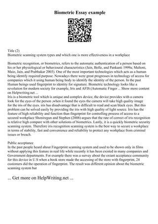 Biometric Essay example
Title (2)
Biometric scanning system types and which one is more effectiveness in a workplace
Biometric recognition, or biometrics, refers to the automatic authentication of a person based on
his or her physiological or behavioural characteristics (Jain, Bolle, and Pankanti 1999a; Maltoni,
Maio, Jain, and Prabhakar 2003). One of the most important technologies which acts as a human
being identify required purpose. Nowadays there were great progresses in technology of access for
companies which it using human being body to identify the identity of the person. In the past
Human beings used fingerprint to identity for signature. Biometric technology looks like a
revolution for modern society for example, Iris and AFIS (Automatic Finger ... Show more content
on Helpwriting.net ...
Iris is a biometric tool which is unique and complex device, the device provides with a camera
look for the eyes of the person ,when it found the eyes the camera will take high quality image
for the iris of the eyes. iris has disadvantage that is difficult to read and scan black eyes. But this
problem can be solved easily by providing the iris with high quality of light source. Iris has the
feature of high reliability and function than fingerprint for controlling process of access to a
secured workplace Shoniregun and Stephen (2008) argues that the rate of correct of iris recognition
is relative high compare with other solutions of biometrics. Lastly, it is a quickly biometric security
scanning system. Therefore iris recognition scanning system is the best way to secure a workplace
in terms of stability, fast and convenience and reliability to protect any workplace from criminal
issues or breach.
Public acceptance
In the past people heard about Fingerprint scanning system and used to be shown only in films
without applying this feature in real life while recently it has been existed in many companies and
Government departments. For example there was a survey about the extant acceptance community
for this device in U.S when a book store made the accessing of the store with fingerprint, 24
customers did the operation of fingerprint. The result was different opinion about the biometric
scanning system but
... Get more on HelpWriting.net ...
 