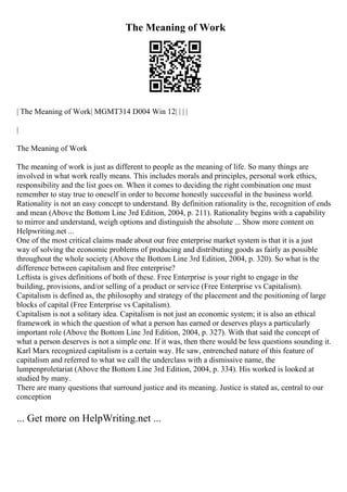 The Meaning of Work
| The Meaning of Work| MGMT314 D004 Win 12| | | |
|
The Meaning of Work
The meaning of work is just as different to people as the meaning of life. So many things are
involved in what work really means. This includes morals and principles, personal work ethics,
responsibility and the list goes on. When it comes to deciding the right combination one must
remember to stay true to oneself in order to become honestly successful in the business world.
Rationality is not an easy concept to understand. By definition rationality is the, recognition of ends
and mean (Above the Bottom Line 3rd Edition, 2004, p. 211). Rationality begins with a capability
to mirror and understand, weigh options and distinguish the absolute ... Show more content on
Helpwriting.net ...
One of the most critical claims made about our free enterprise market system is that it is a just
way of solving the economic problems of producing and distributing goods as fairly as possible
throughout the whole society (Above the Bottom Line 3rd Edition, 2004, p. 320). So what is the
difference between capitalism and free enterprise?
Leftista is gives definitions of both of these. Free Enterprise is your right to engage in the
building, provisions, and/or selling of a product or service (Free Enterprise vs Capitalism).
Capitalism is defined as, the philosophy and strategy of the placement and the positioning of large
blocks of capital (Free Enterprise vs Capitalism).
Capitalism is not a solitary idea. Capitalism is not just an economic system; it is also an ethical
framework in which the question of what a person has earned or deserves plays a particularly
important role (Above the Bottom Line 3rd Edition, 2004, p. 327). With that said the concept of
what a person deserves is not a simple one. If it was, then there would be less questions sounding it.
Karl Marx recognized capitalism is a certain way. He saw, entrenched nature of this feature of
capitalism and referred to what we call the underclass with a dismissive name, the
lumpenproletariat (Above the Bottom Line 3rd Edition, 2004, p. 334). His worked is looked at
studied by many.
There are many questions that surround justice and its meaning. Justice is stated as, central to our
conception
... Get more on HelpWriting.net ...
 