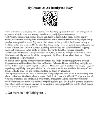 My Dream As An Immigrant Essay
I have a dream? No everybody has a dreams! But Reaching a personal dream as an immigrant isn t
easy when many have to face poverty, no education, and judgment from others.
First Poverty, reason why personal dreams aren t easy to reach. When many people, like my
parents, have to start working with their mother and father because it requires every single family
member to support their needs. My parents had no option, but give their hard earned money to
feed their sisters and brothers. On the other hand, like most people, my parents personal dream was
to have children. As a result of poverty, not being able to sleep on a comfortable bed, skipping
meals and working out in hot fields, my mother lost her first child at eighteen years old.
Heartbroken after the loss of my parents first child, they eventually changed their mind to leave
their home land. My parents decided to immigrate to the United States where there are ... Show
more content on Helpwriting.net ...
As a result of not getting their education my parents had tough time finding jobs they enjoyed.
My parents moved from Columbus Ohio to Madison Nebraska. Beside not finding good jobs my
parents did not learn to speak English. Luckily, in Madison I ve met teachers who taught, care, and
help change my life by their great advices. No education a barrier that stands in their way of their
dreams to find a good job, and continue pushing me to get my education
Last, a personal dream isn t easy to reach when facing judgments from others. I have had my time
where I called my friends stupid and retarded. But I felt irritated when Donald Trump, said that all
Mexicans are rapists and criminals. Because many immigrants like my family have to endure
hateful comments and stares it is hard to keep pushing for a goal. But, I looked past the judgement
from others and kept moving forward. On the contrary, being judged affects people, which causes
them to not reach their own personal
... Get more on HelpWriting.net ...
 