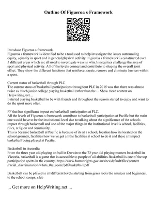 Outline Of Figueroa s Framework
Introduce Figueroa s framework
Figueroa s framework is identified to be a tool used to help investigate the issues surrounding
equity, equality in sport and in general physical activity. Figueroa s framework is constructed over
5 different areas which are all used to investigate ways in which inequities challenge the area of
sport and physical activity. All of the levels connect and contribute to shaping the overall joint
effect. They show the different functions that reinforce, create, remove and eliminate barriers within
a sport.
Current status of basketball through PLC
The current status of basketball participations throughout PLC in 2015 was that there was almost
twice as much junior college playing basketball rather than the ... Show more content on
Helpwriting.net ...
I started playing basketball to be with friends and throughout the season started to enjoy and want to
do the sport more often.
FF that has significant impact on basketball participation at PLC.
All the levels of Figueroa s framework contribute to basketball participation at Pacific but the main
one would have to be the institutional level due to talking about the significance of the schools
impact through basketball and one of the major things in the institutional level is school, facilities,
rules, religion and community.
This is because basketball at Pacific is because of its at a school, location how its located on the
school grounds, facilities how we ve got all the facilities at school to do it and these all impact
basketball being played at Pacific.
Basketball in Australia
From the three year old playing tot ball in Darwin to the 73 year old playing masters basketball in
Victoria, basketball is a game that is accessible to people of all abilities Basketball is one of the top
participation sports in the country. https://www.humanrights.gov.au/sites/default/files/content
/racial_discrimination/whats_the_score/pdf/basketball.pdf
Basketball can be played in all different levels starting from grass roots the amateur and beginners,
to the school comps, club
... Get more on HelpWriting.net ...
 