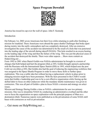 Space Program Downfall
America has tossed its cap over the wall of space. John F. Kennedy
Introduction
On February 1st, 2003 seven Americans lost their lives while returning to earth after finishing a
mission for mankind. These Americans were aboard the space shuttle Challenger that broke apart
during reentry into the earth s atmosphere and was completely destroyed. After an extensive
investigation the cause of the accident was determined to be the result of a hole that was punctured
into the leading edge of the aircraft during takeoff (NASA). This hole resulted in an excess heating
on the leading edge of the wing and then the failure of the wing. This was just the physical cause of
the accident that destroyed the shuttle. There were other aspects ... Show more content on
Helpwriting.net ...
From 1992 to 2001 when Daniel Goldin was NASAs administrator he brought in a torrent of
changes that both helped and hurt the program (ibid, p.105). Goldin brought opened a partnership
with the Russians with the International Space Station (ISS) in 1993, which helped ease the post
Cold war era (ibid, p.105). But Goldin also had the goal of reducing the engineering workforce that
was assigned to the Space Shuttle Program in order to move those skills to further space
exploration. This was a noble idea but without having a replacement vehicle in place prior to
changing mission might have been premature. With the facts presented in the CAIB it would
seem that Goldin s leadership goal was to be a cost effective organization while freeing up the
skilled labor to focus on other endeavors while the mundane shuttle maintenance was given to
contractors. This was all part of Goldin s plan to focus NASA s mission and strategy on select
issues.
Mission and Strategy During Goldin s time as NASA s administrator he saw two primary
missions. One was to streamline NASA by conducting an administrative overhaul and the other
was to focus the organization on space exploration with the principle purpose of Mars as a
destination (ibid). Numerous reports were published as to the privatization of some NASA skill
bases with contractors as well as privatization
... Get more on HelpWriting.net ...
 