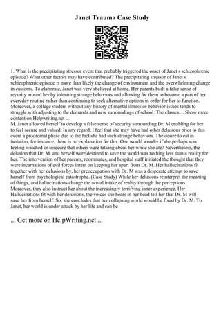Janet Trauma Case Study
1. What is the precipitating stressor event that probably triggered the onset of Janet s schizophrenic
episode? What other factors may have contributed? The precipitating stressor of Janet s
schizophrenic episode is more than likely the change of environment and the overwhelming change
in customs. To elaborate, Janet was very sheltered at home. Her parents built a false sense of
security around her by tolerating strange behaviors and allowing for them to become a part of her
everyday routine rather than continuing to seek alternative options in order for her to function.
Moreover, a college student without any history of mental illness or behavior issues tends to
struggle with adjusting to the demands and new surroundings of school. The classes,... Show more
content on Helpwriting.net ...
M. Janet allowed herself to develop a false sense of security surrounding Dr. M enabling for her
to feel secure and valued. In any regard, I feel that she may have had other delusions prior to this
event a prodromal phase due to the fact she had such strange behaviors. The desire to eat in
isolation, for instance, there is no explanation for this. One would wonder if she perhaps was
feeling watched or insecure that others were talking about her while she ate? Nevertheless, the
delusion that Dr. M. and herself were destined to save the world was nothing less than a reality for
her. The intervention of her parents, roommates, and hospital staff initiated the thought that they
were incarnations of evil forces intent on keeping her apart from Dr. M. Her hallucinations fit
together with her delusions by, her preoccupation with Dr. M was a desperate attempt to save
herself from psychological catastrophe. (Case Study) While her delusions reinterpret the meaning
of things, and hallucinations change the actual intake of reality through the perceptions.
Moreover, they also instruct her about the increasingly terrifying inner experience. Her
Hallucinations fit with her delusions, the voices she hears in her head tell her that Dr. M will
save her from herself. So, she concludes that her collapsing world would be fixed by Dr. M. To
Janet, her world is under attack by her life and can be
... Get more on HelpWriting.net ...
 