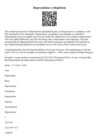 Depreciation vs Depletion
The concept and practice of depreciation and depletion play an integral part in a company s cash
flow and profit or loss statements. Depreciation, according to investopedia is a method of
allocating the cost of a tangible asset over its useful life. Depletion is very similar to depreciation
with very subtle differences, the first one being what is depreciated verses depleted. All assets
(except land) are depreciated but the assets with natural resources are depleted. The methods on
how depreciationand depletion are calculated vary as well. Each will be visited in this essay.
Using depreciation, the time based usefulness of an asset of course varies depending on what the
asset is. If it is a van for example, its usefulness might be ... Show more content on Helpwriting.net
...
Example: A copy machine is purchased for $3,217.89. The expected life is 4 years. Using double
declining balance the depreciation would be calculated as follows:
factor = 2 * (1/4) = 0.50
Year
Depreciable
Basis
Depreciation
Calculation
Depreciation
Expense
Accumulated
Depreciation
1
3,217.89
3,217.89 * 0.5
1,608.95
 