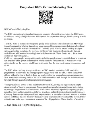 Essay about BBC s Current Marketing Plan
BBC s Current Marketing Plan
The BBC s current marketing plan focuses on a number of specific areas, where the BBC hopes
to achieve a variety of objectives that will improve the corporation s image, in this country as well
as abroad.
The BBC plans to increase the range and quality of its radio and television services. More high
impact broadcasting is being focused on. More memorable programmes are being developed and
created, in particular arts and current affairs. The BBC plans to build up and solidify its digital
service, providing something for everyone on this service. Interactive learning activities are
available and will become increasingly available in the future. These factors are ... Show more
content on Helpwriting.net ...
Children, young people, young adults, adults and older people would potentially have to be catered
for. These different groups in themselves would also have various tastes. It would have to be
determined what the viewers would want to see most then the next most wanted programmes and
so on.
The BBC wishes to bring younger audiences to BBC services by making bold, innovative
programmes. It also wants the young people to engage more with the BBC s news and current
affairs, without having to dumb it down too much or showing less parliamentary programming.
New methods of attracting more of the UK s ethnic minorities, both through the mainstream and
targeted through specially made programmes are needed.
Younger audiences appear to be a trouble area for the BBC, as they are supposedly failing to
attract enough of them to programmes. Young people are greatly interested in new and existing
technology. Programmes like Tomorrow s World could be created especially for young people,
providing news and information on different inventions and modifications to existing technology.
Currently there are not enough dedicated programmes to it. Nowadays the news appears to be very
serious and bleak. To alter this more funny news and entertainment news should be shown. Ethnic
minorities do make up a considerable amount of the UK population. These families of an ethnic
... Get more on HelpWriting.net ...
 