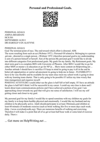 Personal and Professional Goals.
PERSONAL GOALS
AMINA BHAIDANI
HCS/301
SEPTEMBER 14,2011
DR HAROLD VAN ALSTYNE
PERSONAL GOALS
Goal The terminal point of race. The end toward which effort is directed. AIM.
The score resulting from such an act (Webster 1972 ). Personal Of related to. Belonging to a person
,private , directed to a single person . (Webster 1972 ) therefore personal goalto my understanding
is aim of a person himself or herself. Aim of the person.My personal goal I would like to divide
into different categories First professional goals. My goals for my family. My Retirement goals. My
short term goal is to complete BSN with University of Phoenix. After BSN I would like to go for
either MSN or master s in education or go for NP as ... Show more content on Helpwriting.net ...
Another attitude I should have is sacrifice if I keep in mind its going to pay it all in the end be
better job oppurtunities or carrier advancement its going to help me in future . FLEXIBILITY I
have to be very flexible and be available for my team since most my school work is going to done
with my learning team charter. That is only going to be possible if I utilize my time wisely that
time management and organize myself.
POSITIVE ATTITTUDE I could either see the glass is half full or half empty. If I have an attitude
the glass is half full I think I will be successful in my career. I could say one class is done and I
learnt about team communications policies and I have achieved a portion of my goal. I am
approaching closer towards my goal that will give me sense of satisfaction. I will see my self
getting closer and closer to my goal.
My personal goal for my family I would like to spend sometime with my children my goals for
my family is to keep them healthy physical and emotionally. I would like my husband and my
children to be physically active. Adult should participate in at least 30minutes,and children at
least 60 minutes of moderate exercise (such as brisk walking )for five or more days each week.
(http ://www.everybodywalk.org). There are numerous benefits of walking and exercising.
Therefore I will make it a point that all of us get at least half hour walk or some kind of exercise
daily. There s
... Get more on HelpWriting.net ...
 