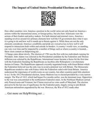 The Impact of United States Presidential Elections on the...
How other countries view America s position in the world varies not only based on America s
actions within the international arena, or foreign policy, but also how Americans view the
actions of their leaders and policy makers. For both internal and external views, America s
standing revolves around two primary elements how well the US government does what it says
it is going to do and how well it stands up to threats against it. While these are not the only
elements considered, America s credibility and pride are viewed as key to how well it will
respond to interactions both within and outside its borders. A country s world view, or standing,
can vary over time and be impacted by a number of things such as where a country is located,...
Show more content on Helpwriting.net ...
1 Change came about slowly. The election of 1796 was the first with two individuals running for
President. John Adams was selected as the Presidential candidate by the Federalists and Thomas
Jefferson was selected by the Republicans. International issues became a factor for the first time
with the Federalists branding the Republicans as Jacobins after Robespierre s revolutionary
faction in France. The Republicans opposed a recently negotiated treaty with Great Britain which
the Federalists believed was the only way to avoid a potential war with Britain. The Democratic
Republicans tended to side with France while the Federalists sided with Great Britain. America
understood the importance of world events on our country, but other countries paid little attention
to us.1 In the 1812 Presidential election, James Madison was re elected president by a very narrow
margin. The War of 1812, which had begun five months earlier, was the dominant issue. Opposition
to the war was concentrated in the northeastern Federalist states. In the Northeast Madison carried
only Pennsylvania and Vermont, but Clinton received no votes south of Maryland. The election
proved to be the last one of significance for the Federalist party, largely owing to anti British
American nationalism engendered by the war. However, the War of 1812 made other
... Get more on HelpWriting.net ...
 