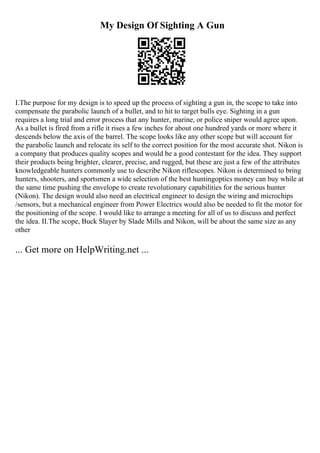 My Design Of Sighting A Gun
I.The purpose for my design is to speed up the process of sighting a gun in, the scope to take into
compensate the parabolic launch of a bullet, and to hit to target bulls eye. Sighting in a gun
requires a long trial and error process that any hunter, marine, or police sniper would agree upon.
As a bullet is fired from a rifle it rises a few inches for about one hundred yards or more where it
descends below the axis of the barrel. The scope looks like any other scope but will account for
the parabolic launch and relocate its self to the correct position for the most accurate shot. Nikon is
a company that produces quality scopes and would be a good contestant for the idea. They support
their products being brighter, clearer, precise, and rugged, but these are just a few of the attributes
knowledgeable hunters commonly use to describe Nikon riflescopes. Nikon is determined to bring
hunters, shooters, and sportsmen a wide selection of the best huntingoptics money can buy while at
the same time pushing the envelope to create revolutionary capabilities for the serious hunter
(Nikon). The design would also need an electrical engineer to design the wiring and microchips
/sensors, but a mechanical engineer from Power Electrics would also be needed to fit the motor for
the positioning of the scope. I would like to arrange a meeting for all of us to discuss and perfect
the idea. II.The scope, Buck Slayer by Slade Mills and Nikon, will be about the same size as any
other
... Get more on HelpWriting.net ...
 