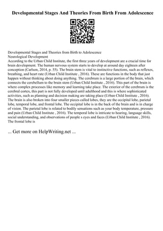 Developmental Stages And Theories From Birth From Adolescence
Developmental Stages and Theories from Birth to Adolescence
Neurological Development
According to the Urban Child Institute, the first three years of development are a crucial time for
brain development. The human nervous system starts to develop at around day eighteen after
conception (Carlson, 2014, p. 55). The brain stem is vital to instinctive functions, such as reflexes,
breathing, and heart rate (Urban Child Institute , 2016). These are functions in the body that just
happen without thinking about doing anything. The cerebrum is a large portion of the brain, which
connects the cerebellum to the brain stem (Urban Child Institute , 2016). This part of the brain is
where complex processes like memory and learning take place. The exterior of the cerebrum is the
cerebral cortex, this part is not fully developed until adulthood and this is where sophisticated
activities, such as planning and decision making are taking place (Urban Child Institute , 2016).
The brain is also broken into four smaller pieces called lobes, they are the occipital lobe, parietal
lobe, temporal lobe, and frontal lobe. The occipital lobe is in the back of the brain and is in charge
of vision. The parietal lobe is related to bodily sensations such as your body temperature, pressure
and pain (Urban Child Institute , 2016). The temporal lobe is intricate to hearing, language skills,
social understanding, and observations of people s eyes and faces (Urban Child Institute , 2016).
The frontal lobe is
... Get more on HelpWriting.net ...
 