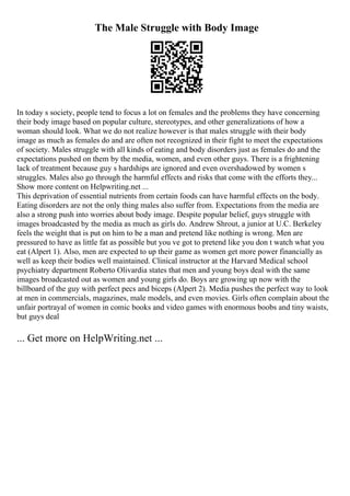 The Male Struggle with Body Image
In today s society, people tend to focus a lot on females and the problems they have concerning
their body image based on popular culture, stereotypes, and other generalizations of how a
woman should look. What we do not realize however is that males struggle with their body
image as much as females do and are often not recognized in their fight to meet the expectations
of society. Males struggle with all kinds of eating and body disorders just as females do and the
expectations pushed on them by the media, women, and even other guys. There is a frightening
lack of treatment because guy s hardships are ignored and even overshadowed by women s
struggles. Males also go through the harmful effects and risks that come with the efforts they...
Show more content on Helpwriting.net ...
This deprivation of essential nutrients from certain foods can have harmful effects on the body.
Eating disorders are not the only thing males also suffer from. Expectations from the media are
also a strong push into worries about body image. Despite popular belief, guys struggle with
images broadcasted by the media as much as girls do. Andrew Shrout, a junior at U.C. Berkeley
feels the weight that is put on him to be a man and pretend like nothing is wrong. Men are
pressured to have as little fat as possible but you ve got to pretend like you don t watch what you
eat (Alpert 1). Also, men are expected to up their game as women get more power financially as
well as keep their bodies well maintained. Clinical instructor at the Harvard Medical school
psychiatry department Roberto Olivardia states that men and young boys deal with the same
images broadcasted out as women and young girls do. Boys are growing up now with the
billboard of the guy with perfect pecs and biceps (Alpert 2). Media pushes the perfect way to look
at men in commercials, magazines, male models, and even movies. Girls often complain about the
unfair portrayal of women in comic books and video games with enormous boobs and tiny waists,
but guys deal
... Get more on HelpWriting.net ...
 