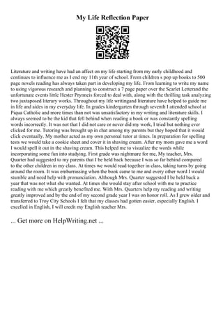 My Life Reflection Paper
Literature and writing have had an affect on my life starting from my early childhood and
continues to influence me as I end my 11th year of school. From children s pop up books to 500
page novels reading has always taken part in developing my life. From learning to write my name
to using vigorous research and planning to construct a 7 page paper over the Scarlet Letterand the
unfortunate events little Hester Prynneis forced to deal with, along with the thrilling task analyzing
two juxtaposed literary works. Throughout my life writingand literature have helped to guide me
in life and aides in my everyday life. In grades kindergarten through seventh I attended school at
Piqua Catholic and more times than not was unsatisfactory in my writing and literature skills. I
always seemed to be the kid that fell behind when reading a book or was constantly spelling
words incorrectly. It was not that I did not care or never did my work, I tried but nothing ever
clicked for me. Tutoring was brought up in chat among my parents but they hoped that it would
click eventually. My mother acted as my own personal tutor at times. In preparation for spelling
tests we would take a cookie sheet and cover it in shaving cream. After my mom gave me a word
I would spell it out in the shaving cream. This helped me to visualize the words while
incorporating some fun into studying. First grade was nightmare for me, My teacher, Mrs.
Quarter had suggested to my parents that I be held back because I was so far behind compared
to the other children in my class. At times we would read together in class, taking turns by going
around the room. It was embarrassing when the book came to me and every other word I would
stumble and need help with pronunciation. Although Mrs. Quarter suggested I be held back a
year that was not what she wanted. At times she would stay after school with me to practice
reading with me which greatly benefited me. With Mrs. Quarters help my reading and writing
greatly improved and by the end of my second grade year I was on honor roll. As I grew older and
transferred to Troy City Schools I felt that my classes had gotten easier, especially English. I
excelled in English, I will credit my English teacher Mrs.
... Get more on HelpWriting.net ...
 