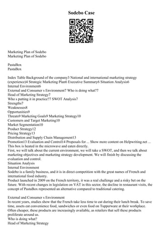 Sodebo Case
Marketing Plan of Sodebo
Marketing Plan of Sodebo
PastaBox
PastaBox
Index Table Background of the company3 National and international marketing strategy
(experience)4 Strategic Marketing Plan6 Executive Summary6 Situation Analysis6
Internal Environment6
External and Consumer s Environment7 Who is doing what?7
Head of Marketing Strategy7
Who s putting it in practice?7 SWOT Analysis7
Strengths7
Weaknesses8
Opportunities9
Threats9 Marketing Goals9 Marketing Strategy10
Customers and Target Marketing10
Market Segmentation10
Product Strategy12
Pricing Strategy13
Distribution and Supply Chain Management13
Promotion13 Evaluation and Control14 Proposals for ... Show more content on Helpwriting.net ...
This box is heated in the microwave and eaten directly.
First, we will talk about the current environment, we will take a SWOT, and then we talk about
marketing objectives and marketing strategy development. We will finish by discussing the
evaluation and control.
Situation Analysis
Internal Environment
Sodebo is a family business, and it is in direct competition with the great names of French and
international food industry.
Product launched in 2009 on the French territory, it was a real challenge and a risky bet on the
future. With recent changes in legislation on VAT in this sector, the decline in restaurant visits, the
concept of PastaBox represented an alternative compared to traditional catering.
External and Consumer s Environment
In recent years, studies show that the French take less time to eat during their lunch break. To save
time, assets eat convenience food, sandwiches or even food on Tupperware at their workplace.
Often cheaper, these products are increasingly available, as retailers that sell these products
proliferate around us.
Who is doing what?
Head of Marketing Strategy
 