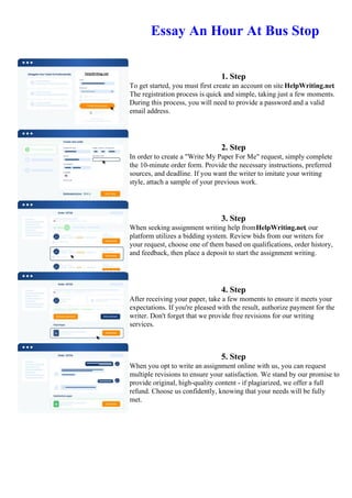 Essay An Hour At Bus Stop
1. Step
To get started, you must first create an account on site HelpWriting.net.
The registration process is quick and simple, taking just a few moments.
During this process, you will need to provide a password and a valid
email address.
2. Step
In order to create a "Write My Paper For Me" request, simply complete
the 10-minute order form. Provide the necessary instructions, preferred
sources, and deadline. If you want the writer to imitate your writing
style, attach a sample of your previous work.
3. Step
When seeking assignment writing help fromHelpWriting.net, our
platform utilizes a bidding system. Review bids from our writers for
your request, choose one of them based on qualifications, order history,
and feedback, then place a deposit to start the assignment writing.
4. Step
After receiving your paper, take a few moments to ensure it meets your
expectations. If you're pleased with the result, authorize payment for the
writer. Don't forget that we provide free revisions for our writing
services.
5. Step
When you opt to write an assignment online with us, you can request
multiple revisions to ensure your satisfaction. We stand by our promise to
provide original, high-quality content - if plagiarized, we offer a full
refund. Choose us confidently, knowing that your needs will be fully
met.
Essay An Hour At Bus StopEssay An Hour At Bus Stop
 