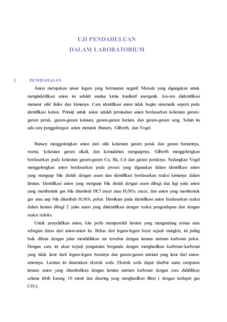 UJI PENDAHULUAN
DALAM LABORATORIUM
I. PEMBAHASAN
Anion merupakan unsur logam yang bermuatan negatif. Metode yang digungakan untuk
mengindetifikasi anion ini adalah analisa kimia kualitatif anorganik. Ion-ion diidentifikasi
menurut sifat fisika dan kimianya. Cara identifikasi anion tidak begitu sistematik seperti pada
identifikasi kation. Prinsip untuk anion adalah pemisahan anion berdasarkan kelarutan garam-
garam perak, garam-garam kalsium, garam-garam barium, dan garam-garam seng. Selain itu
ada cara penggolongan anion menurut Bunsen, Gliberth, dan Vogel.
Bunsen menggolongkan anion dari sifat kelarutan garam perak dan garam bariumnya,
warna, kelarutan garam alkali, dan kemudahan menguapnya. Gilberth menggolongkan
berdasarkan pada kelarutan garam-garam Ca, Ba, Cd dan garam peraknya. Sedangkan Vogel
menggolongkan anion berdasarkan pada proses yang digunakan dalam identifikasi anion
yang menguap bila diolah dengan asam dan identifikasi berdasarkan reaksi kimianya dalam
larutan. Identifikasi anion yang menguap bila diolah dengan asam dibagi dua lagi yaitu anion
yang membentuk gas bila ditambah HCl encer atau H2SO4 encer, dan anion yang membentuk
gas atau uap bila ditambah H2SO4 pekat. Demikian pada identifikasi anion berdasarkan reaksi
dalam larutan dibagi 2 yaitu anion yang diidentifikasi dengan reaksi pengendapan dan dengan
reaksi redoks.
Untuk penyelidikan anion, kita perlu memperoleh larutan yang mengandung semua atau
sebagian daras dari anion-anion itu. Bebas dari logam-logam berat sejauh mungkin, ini paling
baik dibuat dengan jalan mendidihkan zat tersebut dengan larutan natrium karbonat pekat.
Dengan cara ini akan terjadi penguraian berganda dengan menghasilkan karbonat-karbonat
yang tidak larut darii logam-logam beratnya dan garam-garam natrium yang larut dari anion-
anionnya. Larutan ini dinamakan ekstrak soda. Ekstrak soda dapat disebut suatu campuran
larutan anion yang ditambahkan dengan larutan natrium karbonat dengan cara dididihkan
selama lebih kurang 10 menit dan disaring yang menghasilkan filtrat ( dengan terdapat gas
CO2).
 