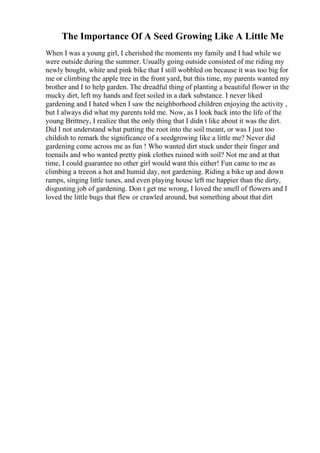 The Importance Of A Seed Growing Like A Little Me
When I was a young girl, I cherished the moments my family and I had while we
were outside during the summer. Usually going outside consisted of me riding my
newly bought, white and pink bike that I still wobbled on because it was too big for
me or climbing the apple tree in the front yard, but this time, my parents wanted my
brother and I to help garden. The dreadful thing of planting a beautiful flower in the
mucky dirt, left my hands and feet soiled in a dark substance. I never liked
gardening and I hated when I saw the neighborhood children enjoying the activity ,
but I always did what my parents told me. Now, as I look back into the life of the
young Brittney, I realize that the only thing that I didn t like about it was the dirt.
Did I not understand what putting the root into the soil meant, or was I just too
childish to remark the significance of a seedgrowing like a little me? Never did
gardening come across me as fun ! Who wanted dirt stuck under their finger and
toenails and who wanted pretty pink clothes ruined with soil? Not me and at that
time, I could guarantee no other girl would want this either! Fun came to me as
climbing a treeon a hot and humid day, not gardening. Riding a bike up and down
ramps, singing little tunes, and even playing house left me happier than the dirty,
disgusting job of gardening. Don t get me wrong, I loved the smell of flowers and I
loved the little bugs that flew or crawled around, but something about that dirt
 