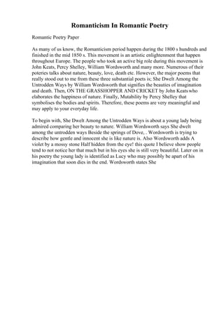 Romanticism In Romantic Poetry
Romantic Poetry Paper
As many of us know, the Romanticism period happen during the 1800 s hundreds and
finished in the mid 1850 s. This movement is an artistic enlightenment that happen
throughout Europe. The people who took an active big role during this movement is
John Keats, Percy Shelley, William Wordsworth and many more. Numerous of their
poteries talks about nature, beauty, love, death etc. However, the major poems that
really stood out to me from these three substantial poets is; She Dwelt Among the
Untrodden Ways by William Wordsworth that signifies the beauties of imagination
and death. Then, ON THE GRASSHOPPER AND CRICKET by John Keatswho
elaborates the happiness of nature. Finally, Mutability by Percy Shelley that
symbolises the bodies and spirits. Therefore, these poems are very meaningful and
may apply to your everyday life.
To begin with, She Dwelt Among the Untrodden Ways is about a young lady being
admired comparing her beauty to nature. William Wordsworth says She dwelt
among the untrodden ways Beside the springs of Dove, . Wordsworth is trying to
describe how gentle and innocent she is like nature is. Also Wordsworth adds A
violet by a mossy stone Half hidden from the eye! this quote I believe show people
tend to not notice her that much but in his eyes she is still very beautiful. Later on in
his poetry the young lady is identified as Lucy who may possibly be apart of his
imagination that soon dies in the end. Wordsworth states She
 