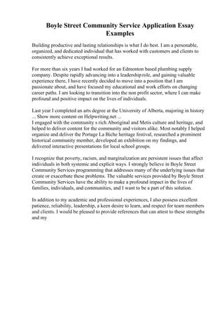 Boyle Street Community Service Application Essay
Examples
Building productive and lasting relationships is what I do best. I am a personable,
organized, and dedicated individual that has worked with customers and clients to
consistently achieve exceptional results.
For more than six years I had worked for an Edmonton based plumbing supply
company. Despite rapidly advancing into a leadership role, and gaining valuable
experience there, I have recently decided to move into a position that I am
passionate about, and have focused my educational and work efforts on changing
career paths. I am looking to transition into the non profit sector, where I can make
profound and positive impact on the lives of individuals.
Last year I completed an arts degree at the University of Alberta, majoring in history
... Show more content on Helpwriting.net ...
I engaged with the community s rich Aboriginal and Metis culture and heritage, and
helped to deliver content for the community and visitors alike. Most notably I helped
organize and deliver the Portage La Biche heritage festival, researched a prominent
historical community member, developed an exhibition on my findings, and
delivered interactive presentations for local school groups.
I recognize that poverty, racism, and marginalization are persistent issues that affect
individuals in both systemic and explicit ways. I strongly believe in Boyle Street
Community Services programming that addresses many of the underlying issues that
create or exacerbate these problems. The valuable services provided by Boyle Street
Community Services have the ability to make a profound impact in the lives of
families, individuals, and communities, and I want to be a part of this solution.
In addition to my academic and professional experiences, I also possess excellent
patience, reliability, leadership, a keen desire to learn, and respect for team members
and clients. I would be pleased to provide references that can attest to these strengths
and my
 